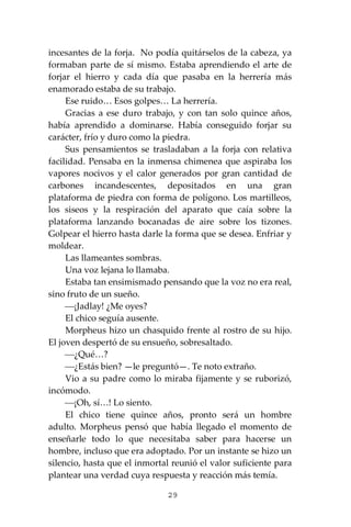 29
incesantes de la forja. No podía quitárselos de la cabeza, ya
formaban parte de sí mismo. Estaba aprendiendo el arte de
forjar el hierro y cada día que pasaba en la herrería más
enamorado estaba de su trabajo.
Ese ruido… Esos golpes… La herrería.
Gracias a ese duro trabajo, y con tan solo quince años,
había aprendido a dominarse. Había conseguido forjar su
carácter, frío y duro como la piedra.
Sus pensamientos se trasladaban a la forja con relativa
facilidad. Pensaba en la inmensa chimenea que aspiraba los
vapores nocivos y el calor generados por gran cantidad de
carbones incandescentes, depositados en una gran
plataforma de piedra con forma de polígono. Los martilleos,
los siseos y la respiración del aparato que caía sobre la
plataforma lanzando bocanadas de aire sobre los tizones.
Golpear el hierro hasta darle la forma que se desea. Enfriar y
moldear.
Las llameantes sombras.
Una voz lejana lo llamaba.
Estaba tan ensimismado pensando que la voz no era real,
sino fruto de un sueño.
⎯¡Jadlay! ¿Me oyes?
El chico seguía ausente.
Morpheus hizo un chasquido frente al rostro de su hijo.
El joven despertó de su ensueño, sobresaltado.
⎯¿Qué…?
⎯¿Estás bien? —le preguntó—. Te noto extraño.
Vio a su padre como lo miraba fijamente y se ruborizó,
incómodo.
⎯¡Oh, sí…! Lo siento.
El chico tiene quince años, pronto será un hombre
adulto. Morpheus pensó que había llegado el momento de
enseñarle todo lo que necesitaba saber para hacerse un
hombre, incluso que era adoptado. Por un instante se hizo un
silencio, hasta que el inmortal reunió el valor suficiente para
plantear una verdad cuya respuesta y reacción más temía.
 