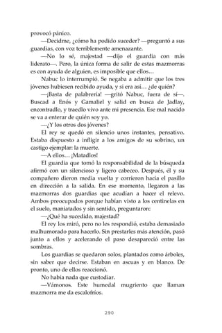 290
provocó pánico.
⎯Decidme, ¿cómo ha podido suceder? ⎯preguntó a sus
guardias, con voz terriblemente amenazante.
⎯No lo sé, majestad ⎯dijo el guardia con más
liderato⎯. Pero, la única forma de salir de estas mazmorras
es con ayuda de alguien, es imposible que ellos…
Nabuc lo interrumpió. Se negaba a admitir que los tres
jóvenes hubiesen recibido ayuda, y si era así… ¿de quién?
⎯¡Basta de palabrería! ⎯gritó Nabuc, fuera de sí⎯.
Buscad a Enós y Gamaliel y salid en busca de Jadlay,
encontradlo, y traedlo vivo ante mi presencia. Ese mal nacido
se va a enterar de quién soy yo.
⎯¿Y los otros dos jóvenes?
El rey se quedó en silencio unos instantes, pensativo.
Estaba dispuesto a infligir a los amigos de su sobrino, un
castigo ejemplar: la muerte.
⎯A ellos… ¡Matadlos!
El guardia que tomó la responsabilidad de la búsqueda
afirmó con un silencioso y ligero cabeceo. Después, él y su
compañero dieron media vuelta y corrieron hacia el pasillo
en dirección a la salida. En ese momento, llegaron a las
mazmorras dos guardias que acudían a hacer el relevo.
Ambos preocupados porque habían visto a los centinelas en
el suelo, maniatados y sin sentido, preguntaron:
⎯¿Qué ha sucedido, majestad?
El rey los miró, pero no les respondió, estaba demasiado
malhumorado para hacerlo. Sin prestarles más atención, pasó
junto a ellos y acelerando el paso desapareció entre las
sombras.
Los guardias se quedaron solos, plantados como árboles,
sin saber que decirse. Estaban en ascuas y en blanco. De
pronto, uno de ellos reaccionó.
No había nada que custodiar.
⎯Vámonos. Este humedal mugriento que llaman
mazmorra me da escalofríos.
 