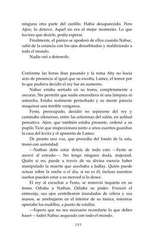 293
ninguna otra parte del castillo. Había desaparecido. Pero
Ajior, lo detuvo. Aquel no era el mejor momento. Lo que
tuviera que decirle, podía esperar.
Finalmente, el pánico se apoderó de ellos cuando Nabuc,
salió de la estancia con los ojos desorbitados y maldiciendo a
todo el mundo.
Nadie osó a detenerle.
Conforme las horas iban pasando y la reina Aby no hacía
acto de presencia al igual que su escolta, Lamec, el temor por
lo que pudiera decidir el rey fue en aumento.
Nabuc estaba sentado en su trono, completamente a
oscuras. Sin permitir que nadie encendiera ni una lámpara ni
antorcha. Estaba realmente perturbado y su mente parecía
maquinar una terrible venganza.
Festo, preocupado, decidió no separarse del rey y
caminaba silencioso, entre las columnas del salón, en actitud
pensativa. Ajior, que también estaba presente, ordenó a su
pupilo Ticio que inspeccionara junto a unos cuantos guardias
la casa del levita y el aposento de Lamec.
De pronto una voz, que procedía del fondo de la sala,
tronó con autoridad.
⎯Nathan debe estar detrás de todo esto ⎯Festo se
acercó al estrado⎯. No tengo ninguna duda, majestad.
Quién si no, puede a través de su divina esencia haber
manipulado la muerte que acechaba a Jadlay. Quién puede
actuar sobre la noche o el día, si no es él; incluso nuestros
sueños pueden estar a su merced si lo desea.
El rey al escuchar a Festo, se removió inquieto en su
trono. Odiaba a Nathan. Odiaba su poder. Frunció el
entrecejo, sus ojos centellearon inundados de cólera y sus
manos, se arrebujaron en el interior de su túnica, mientras
apretaba los nudillos, a punto de estallar.
⎯Espero que no sea necesario recordarte lo que debes
hacer ⎯ladró Nabuc asqueado con todo el mundo.
 