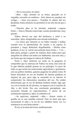 294
⎯No es necesario, mi señor.
⎯Bien ⎯dijo, sentado en su trono, apoyado en el
respaldo, envuelto en sombras⎯ Esta ofensa no quedará sin
castigo… ―hizo una pausa―. Traedme la cabeza del rey
jhodamíe, hasta entonces no permitiré ni un solo día de paz a
nadie.
⎯Nuestro plan se ha iniciado, majestad ―repuso
Festo―. Nuevo Mundo estará bajo vuestra jurisdicción, muy
pronto.
Nabuc desvió sus ojos del hechicero y miró a su
sacerdote, Ajior, dirigiéndole una mirada turbulenta.
⎯Lo único que lamento es no haber matado a Jadlay
cuando tuve la oportunidad. En cuanto a mi esposa, la
prenderé y luego disfrutaré degollándola. ⎯Dichas estas
palabras, el rey se volvió nuevamente hacia Festo⎯. Y tú…,
date prisa, porque a partir de mañana daré orden para que
aniquilen las aldeas con todos sus habitantes, una tras otra, y
así, hasta que me traigas la cabeza de Nathan.
Festo y Ajior sintieron un nudo en la garganta al
comprobar que la amenaza de Nabuc era seria, más seria de
lo que habrían podido pensar en un principio. Lo peor de
todo, es que serían los esclavizados agricultores y ganadores,
con sus pobres familias, quienes pagarían los platos rotos. El
Sumo Sacerdote no era un hombre de buenas palabras ni
siquiera de paz, pero algo se encendió en su interior al
comprender las intenciones macabras del rey. No estaba
demostrado que el rey de Jhodam hubiera tenido algo que
ver con la huida de los jóvenes, ni siquiera con la marcha de
Aby o del levita. Era una conclusión precipitada, una
acusación basada en especulaciones. Y preso de un
sentimiento repulsivo, Ajior, se enfrentó a él.
⎯Se equivoca, majestad ⎯dijo⎯. Actuar contra el
pueblo no es una medida correcta. Esto no hará más que
acrecentará el odio y la ira de sus súbditos hacia vos. La
resistencia no será benevolente…
El rey se levantó del trono, malhumorado.
 
