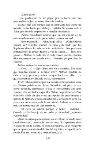 295
⎯¿Cómo dice?
⎯Su pueblo no ha de pagar por la lucha que vos
mantenéis con Jadlay, o con el rey de Jhodam.
Nabuc bajó del estrado con el semblante rojo como un
tomate. La ira había prendido y crepitaba. Se acercó tanto a
Ajior que a éste le empezaron a temblar las piernas.
⎯¿Acaso consideráis normal que un ser que no es de
este mundo ostente tanto poder sobre todos nosotros?
⎯Pero, majestad… ―Ajior, tragó saliva―. ¿Cómo puede
pensar así? Nuestro mundo ha sido gobernado por los
Septĭmus desde la más remota antigüedad. No podemos
enfrentarnos al poder divino y vos lo sabéis… ⎯hizo una
pausa⎯: Nathan es nada más ni nada menos que Ra, el único
dios encarnado que queda vivo… ¡Nuestro propio clero lo
venera!
Nabuc soltó unas sonoras carcajadas.
⎯Vivo… sí. ―dijo―.Pero eso va a cambiar. Me temo
que nuestro eterno y siempre joven Nathan perderá su
cabeza muy pronto y sabes lo que haré con ella… ¡La
guardaré en una vitrina de cristal, como trofeo!
Festo echó a caminar por la estancia, reflexionando sobre
las últimas palabras del Sumo Sacerdote. Al poco su voz
tronó decidida, afirmando lo que el consideraba una gran
verdad. Una verdad a la que él y Nabuc no pertenecían. Para
ellos sólo había un dios y ese era Apofis. Su cruel muerte a
manos de Nathan, separó a mucha gente del camino de la luz
para caer en la trampa de la oscuridad. Incluso en el clero,
existían adoradores del dios serpiente.
⎯¡El clero lo venera porque le teme! ⎯exclamó⎯
Cuando yo lo despoje de su poder y divinidad, ¿seguiréis
venerándole?
Ajior no supo que responder a eso. Él fue educado en el
camino correcto, pero sabía que era muy fácil apartarse de el
y seguir la senda oscura. Se quedó a cuadros. En el momento
que aceptó el asesinato del hijo del rey Ciro, se apartó de la
senda. Esa era la verdad y no podía negarla.
 