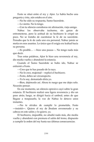 296
Festo se situó entre el rey y Ajior. Le había hecho una
pregunta y ésta, aún estaba en el aire.
⎯No he oído su respuesta, Sumo Sacerdote.
⎯Lo siento. No la tengo.
⎯Con tu silencio corroboras mi afirmación, viejo amigo.
Nabuc los observaba taciturno, sin ganas de
entrometerse, pero la actitud de su hechicero le crispó un
poco. No se trataba de cuestionar la fe de su sacerdote.
Pensaba que la fe de cada uno era personal, Nabuc jamás se
metía en esos asuntos. Lo único que él exigía era lealtad hacia
su persona.
⎯Es posible… ⎯hizo una pausa⎯. No tengo nada más
que decir.
Tras estas palabras, Ajior le hizo una reverencia al rey,
dio media vuelta y abandonó la estancia.
Cuando el Sumo Sacerdote se hubo ido, Nabuc se
enfrentó a Festo.
⎯Creo que te has pasado de la raya.
⎯No lo creo, majestad ⎯replicó el hechicero.
⎯Festo, debes ser circunspecto.
⎯Ya lo soy, demasiado diría yo.
⎯Bien, dejémoslo así. Ahora te ruego que me dejes solo.
Necesito pensar.
En ese momento, un silencio opresivo cayó sobre la gran
estancia. El hechicero realizó una ligera reverencia y dio un
paso atrás; luego, se dirigió hacia el umbral; antes de que
llegase a traspasarlo, la voz de Nabuc lo detuvo unos
instantes.
⎯No te olvides de cumplir lo prometido, Festo
―insistió―. Quiero al rey de Jhodam envenenado y su
cabeza en este salón; y lo quiero, ya.
El hechicero, impasible, no añadió nada más, dio media
vuelta y abandonó con premura el salón del trono, dispuesto
a cumplir la orden del rey hasta sus últimas consecuencias.
 
