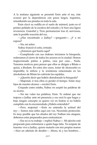 297
A la mañana siguiente se presentó Enós ante el rey, éste
avanzó por la dependencia con pasos largos, inquietos,
retumbando sus pisadas en toda la sala.
Enós clavó su rodilla en el suelo de mármol, justo en el
primer peldaño de la escalera del estrado y le hizo una ligera
reverencia. Gamaliel y Ticio permanecían tras él, nerviosos,
ante la posible reacción del rey.
⎯¿Has encontrado a Jadlay? ―preguntó―. ¿Y a mi
esposa?
⎯No, mi señor.
Nabuc frunció el ceño, irritado.
⎯¿Entonces qué hacéis aquí?
⎯Cumpliendo con sus órdenes iniciamos la búsqueda,
ordenamos el cierre de todos los accesos en la ciudad. Hemos
inspeccionado palmo a palmo, casa por casa… Nada.
Tenemos motivos para pensar que ellos se dirigen a Bilsán o
quizá, a Jhodam. En estos dos casos, tratar de alcanzarles es
imposible; la milicia y la resistencia estacionada en los
alrededores de Bilsán les cubrirán las espaldas.
⎯¿Queréis decir que habéis abandonado la búsqueda?
⎯Majestad, ir tras ellos es perder el tiempo. Están muy
lejos de nuestro alcance ―recalcó Enós.
Crispado como estaba, Nabuc no aceptó las palabras de
su sicario.
⎯No me valen tus palabras, Enós. Te ordené que me
trajeras a Jadlay ante mi presencia y eso será lo que hagas y
bajo ningún concepto os quiero ver en Esdras si no habéis
cumplido con lo encomendado ¿Habéis entendido?
⎯Pero, majestad ⎯Enós no entendía la actitud del
rey⎯. Somos más útiles aquí con vos. Necesitáis protección.
Es muy posible que los aliados del rey Nathan nos ataquen,
debemos estar preparados para contraatacar.
⎯Ese no es tu trabajo ―replicó Nabuc―. Mi ejército está
preparado para enfrentarse a quién haga falta. Tú ocúpate de
traerme vivo a Jadlay, quiero matarlo con mis propias manos
⎯hizo un ademán de desdén⎯. Ahora, tú y tus hombres…
 