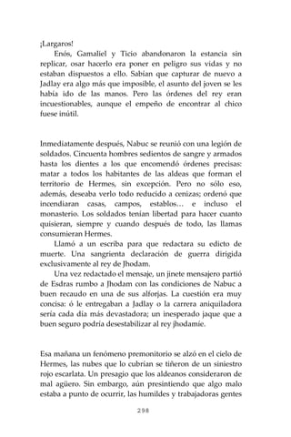 298
¡Largaros!
Enós, Gamaliel y Ticio abandonaron la estancia sin
replicar, osar hacerlo era poner en peligro sus vidas y no
estaban dispuestos a ello. Sabían que capturar de nuevo a
Jadlay era algo más que imposible, el asunto del joven se les
había ido de las manos. Pero las órdenes del rey eran
incuestionables, aunque el empeño de encontrar al chico
fuese inútil.
Inmediatamente después, Nabuc se reunió con una legión de
soldados. Cincuenta hombres sedientos de sangre y armados
hasta los dientes a los que encomendó órdenes precisas:
matar a todos los habitantes de las aldeas que forman el
territorio de Hermes, sin excepción. Pero no sólo eso,
además, deseaba verlo todo reducido a cenizas; ordenó que
incendiaran casas, campos, establos… e incluso el
monasterio. Los soldados tenían libertad para hacer cuanto
quisieran, siempre y cuando después de todo, las llamas
consumieran Hermes.
Llamó a un escriba para que redactara su edicto de
muerte. Una sangrienta declaración de guerra dirigida
exclusivamente al rey de Jhodam.
Una vez redactado el mensaje, un jinete mensajero partió
de Esdras rumbo a Jhodam con las condiciones de Nabuc a
buen recaudo en una de sus alforjas. La cuestión era muy
concisa: ó le entregaban a Jadlay o la carrera aniquiladora
sería cada día más devastadora; un inesperado jaque que a
buen seguro podría desestabilizar al rey jhodamíe.
Esa mañana un fenómeno premonitorio se alzó en el cielo de
Hermes, las nubes que lo cubrían se tiñeron de un siniestro
rojo escarlata. Un presagio que los aldeanos consideraron de
mal agüero. Sin embargo, aún presintiendo que algo malo
estaba a punto de ocurrir, las humildes y trabajadoras gentes
 