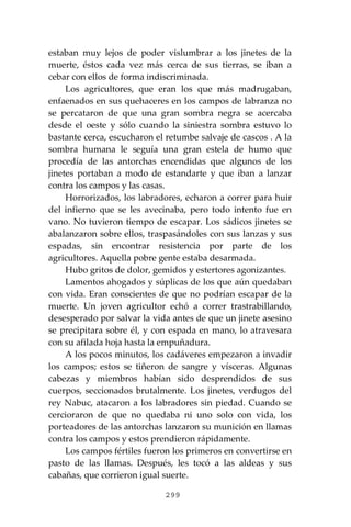 299
estaban muy lejos de poder vislumbrar a los jinetes de la
muerte, éstos cada vez más cerca de sus tierras, se iban a
cebar con ellos de forma indiscriminada.
Los agricultores, que eran los que más madrugaban,
enfaenados en sus quehaceres en los campos de labranza no
se percataron de que una gran sombra negra se acercaba
desde el oeste y sólo cuando la siniestra sombra estuvo lo
bastante cerca, escucharon el retumbe salvaje de cascos . A la
sombra humana le seguía una gran estela de humo que
procedía de las antorchas encendidas que algunos de los
jinetes portaban a modo de estandarte y que iban a lanzar
contra los campos y las casas.
Horrorizados, los labradores, echaron a correr para huir
del infierno que se les avecinaba, pero todo intento fue en
vano. No tuvieron tiempo de escapar. Los sádicos jinetes se
abalanzaron sobre ellos, traspasándoles con sus lanzas y sus
espadas, sin encontrar resistencia por parte de los
agricultores. Aquella pobre gente estaba desarmada.
Hubo gritos de dolor, gemidos y estertores agonizantes.
Lamentos ahogados y súplicas de los que aún quedaban
con vida. Eran conscientes de que no podrían escapar de la
muerte. Un joven agricultor echó a correr trastrabillando,
desesperado por salvar la vida antes de que un jinete asesino
se precipitara sobre él, y con espada en mano, lo atravesara
con su afilada hoja hasta la empuñadura.
A los pocos minutos, los cadáveres empezaron a invadir
los campos; estos se tiñeron de sangre y vísceras. Algunas
cabezas y miembros habían sido desprendidos de sus
cuerpos, seccionados brutalmente. Los jinetes, verdugos del
rey Nabuc, atacaron a los labradores sin piedad. Cuando se
cercioraron de que no quedaba ni uno solo con vida, los
porteadores de las antorchas lanzaron su munición en llamas
contra los campos y estos prendieron rápidamente.
Los campos fértiles fueron los primeros en convertirse en
pasto de las llamas. Después, les tocó a las aldeas y sus
cabañas, que corrieron igual suerte.
 