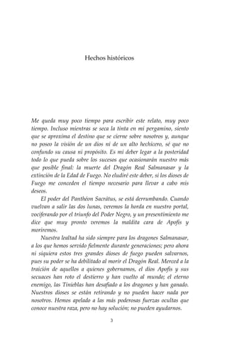 3
Hechos históricos
Me queda muy poco tiempo para escribir este relato, muy poco
tiempo. Incluso mientras se seca la tinta en mi pergamino, siento
que se aproxima el destino que se cierne sobre nosotros y, aunque
no poseo la visión de un dios ni de un alto hechicero, sé que no
confundo su causa ni propósito. Es mí deber legar a la posteridad
todo lo que pueda sobre los sucesos que ocasionarán nuestro más
que posible final: la muerte del Dragón Real Salmanasar y la
extinción de la Edad de Fuego. No eludiré este deber, si los dioses de
Fuego me conceden el tiempo necesario para llevar a cabo mis
deseos.
El poder del Panthéon Sacrátus, se está derrumbando. Cuando
vuelvan a salir las dos lunas, veremos la horda en nuestro portal,
vociferando por el triunfo del Poder Negro, y un presentimiento me
dice que muy pronto veremos la maldita cara de Apofis y
moriremos.
Nuestra lealtad ha sido siempre para los dragones Salmanasar,
a los que hemos servido fielmente durante generaciones; pero ahora
ni siquiera estos tres grandes dioses de fuego pueden salvarnos,
pues su poder se ha debilitado al morir el Dragón Real. Merced a la
traición de aquellos a quienes gobernamos, el dios Apofis y sus
secuaces han roto el destierro y han vuelto al mundo; el eterno
enemigo, las Tinieblas han desafiado a los dragones y han ganado.
Nuestros dioses se están retirando y no pueden hacer nada por
nosotros. Hemos apelado a las más poderosas fuerzas ocultas que
conoce nuestra raza, pero no hay solución; no pueden ayudarnos.
 
