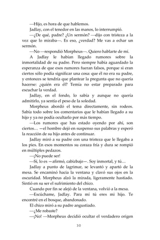 30
⎯Hijo, es hora de que hablemos.
Jadlay, con el tenedor en las manos, lo interrumpió.
⎯¿De qué, padre? ¿Un sermón? ⎯dijo con tristeza a la
vez que lo miraba⎯. Es eso, ¿verdad? Me vas a echar un
sermón.
⎯No ⎯respondió Morpheus⎯. Quiero hablarte de mí.
A Jadlay le habían llegado rumores sobre la
inmortalidad de su padre. Pero siempre había aguardado la
esperanza de que esos rumores fueran falsos, porque si eran
ciertos sólo podía significar una cosa: que él no era su padre,
y entonces se tendría que plantear la pregunta que no quería
hacerse: ¿quién era él? Temía no estar preparado para
escuchar la verdad.
Jadlay, en el fondo, lo sabía y aunque no quería
admitirlo, ya sentía el peso de la soledad.
Morpheus abordó el tema directamente, sin rodeos.
Sabía todo sobre los comentarios que le habían llegado a su
hijo y ya no podía ocultarlo por más tiempo.
⎯Los rumores que has estado oyendo por ahí, son
ciertos… —el hombre dejó en suspenso sus palabras y esperó
la reacción de su hijo antes de continuar.
Jadlay miró a su padre con una tristeza que le llegaba a
los pies. En esos momentos su coraza fría y dura se rompió
en múltiples pedazos.
⎯¡No puede ser!
⎯Sí, lo es —afirmó, cabizbajo—. Soy inmortal, y tú…
Jadlay a punto de lagrimar, se levantó y apartó de la
mesa. Se encaminó hacia la ventana y clavó sus ojos en la
oscuridad. Morpheus alzó la mirada, ligeramente hastiado.
Sintió en su ser el sufrimiento del chico.
Cuando por fin se alejó de la ventana, volvió a la mesa.
⎯Escúchame, Jadlay. Para mí tú eres mi hijo. Te
encontré en el bosque, abandonado.
El chico miró a su padre angustiado.
⎯¿Me robaste?
⎯¡No! ⎯Morpheus decidió ocultar el verdadero origen
 