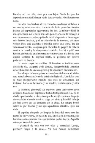 301
lloraba, no por ella, sino por sus hijas. Sabía lo que les
esperaba y no podía hacer nada para evitarlo. Absolutamente
nada.
Las dos muchachas al ver como los soldados violaban a
su madre, uno tras otro, trataron de huir, pero los fuertes
brazos del capitán las agarraron a las dos. La rubia y dócil, la
más jovencita, no tendría más de quince años se la entregó a
uno de sus mercenarios, quién la tomó dispuesto a desahogar
sus deseos lascivos, y él se adueño de la morena, de unos
veinte años, que arañaba y mordía como una leona. De un
solo movimiento, la agarró por el cuello, le golpeó la cabeza
contra la pared y le desgarró el vestido. La chica gritó con
fuerza, empeñada en dar patadas y manotazos a la bestia que
quería violarla. El capitán harto, le propinó un severo
puñetazo en la cara.
La joven cayó de rodillas. El hombre se inclinó justo
detrás de ella, la agarró de la cintura, desgarrándole la túnica
de arriba abajo de un solo gesto, y la sodomizó brutalmente.
Sus desgarradores gritos, expresaban fielmente el dolor
que aquella bestia salvaje le estaba infligiendo. Un dolor que
se hizo insoportable cuando sus ojos se desviaron, un
instante, hacia su hermana y su madre, violadas una y otra
vez.
La joven no presenció sus muertes, estas ocurrieron poco
después. Cuando el capitán se hubo desfogado con ella, no le
dio la oportunidad a otro, sino que la arrojó como un despojo
de espaldas al suelo, sacó su daga del cinto y hundió la hoja
de fino acero en las entrañas de la chica. La sangre brotó
sobre su piel blanca y sus ojos quedaron abiertos, fijos; sin
vida.
El capitán, después de limpiar la hoja del arma con las
ropas de su víctima, se puso de pie. Miró a su alrededor, sus
hombres aún estaban con sus jodidas pollas fuera. Aquella
estampa lo sacó de quicio.
⎯¡Acabad de una vez con ellas y matadlas! Luego,
prender fuego a la casa… Ya nos hemos demorado
 