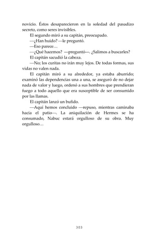 303
novicio. Éstos desaparecieron en la soledad del pasadizo
secreto, como seres invisibles.
El segundo miró a su capitán, preocupado.
⎯¿Han huido? ⎯le preguntó.
⎯Eso parece…
⎯¿Qué hacemos? ―preguntó―. ¿Salimos a buscarles?
El capitán sacudió la cabeza.
⎯No; los curitas no irán muy lejos. De todas formas, sus
vidas no valen nada.
El capitán miró a su alrededor, ya estaba aburrido;
examinó las dependencias una a una, se aseguró de no dejar
nada de valor y luego, ordenó a sus hombres que prendieran
fuego a todo aquello que era susceptible de ser consumido
por las llamas.
El capitán lanzó un bufido.
⎯Aquí hemos concluido ⎯repuso, mientras caminaba
hacia el patio⎯. La aniquilación de Hermes se ha
consumado, Nabuc estará orgulloso de su obra. Muy
orgulloso…
 