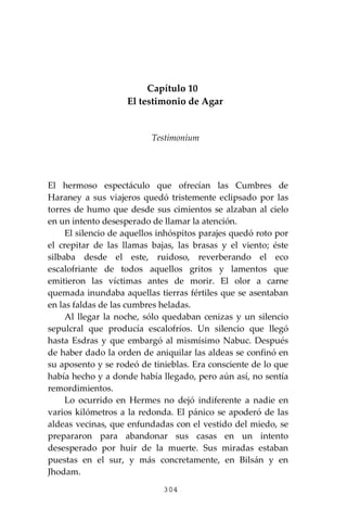 304
Capítulo 10
El testimonio de Agar
Testimoníum
El hermoso espectáculo que ofrecían las Cumbres de
Haraney a sus viajeros quedó tristemente eclipsado por las
torres de humo que desde sus cimientos se alzaban al cielo
en un intento desesperado de llamar la atención.
El silencio de aquellos inhóspitos parajes quedó roto por
el crepitar de las llamas bajas, las brasas y el viento; éste
silbaba desde el este, ruidoso, reverberando el eco
escalofriante de todos aquellos gritos y lamentos que
emitieron las víctimas antes de morir. El olor a carne
quemada inundaba aquellas tierras fértiles que se asentaban
en las faldas de las cumbres heladas.
Al llegar la noche, sólo quedaban cenizas y un silencio
sepulcral que producía escalofríos. Un silencio que llegó
hasta Esdras y que embargó al mismísimo Nabuc. Después
de haber dado la orden de aniquilar las aldeas se confinó en
su aposento y se rodeó de tinieblas. Era consciente de lo que
había hecho y a donde había llegado, pero aún así, no sentía
remordimientos.
Lo ocurrido en Hermes no dejó indiferente a nadie en
varios kilómetros a la redonda. El pánico se apoderó de las
aldeas vecinas, que enfundadas con el vestido del miedo, se
prepararon para abandonar sus casas en un intento
desesperado por huir de la muerte. Sus miradas estaban
puestas en el sur, y más concretamente, en Bilsán y en
Jhodam.
 