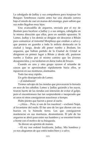 305
La cabalgada de Jadlay y sus compañeros para traspasar los
Bosques Tenebrosos cuanto antes fue una alocada carrera
bajo el miedo de caer en manos del enemigo, pues sabían que
sus redes llegaban muy lejos.
Una avanzadilla de arqueros, enviada por el rey de
Jhodam para localizar a Jadlay y a sus amigos, cabalgaba en
la misma dirección que ellos, pero en sentido opuestos. Sí
Lamec, Jadlay y los demás se dirigían sin descanso a Bilsán
para comunicar al inmortal Morpheus que estaban a salvo y
que pusiera en guardia a toda la milicia destacada en la
ciudad y luego, desde allí poner rumbo a Jhodam; los
arqueros, que habían partido de la Ciudad de Cristal se
dirigieron en primer lugar a Bilsán y desde allí, pusieron
rumbo a Esdras por el mismo camino que los jóvenes
desaparecidos, y no tardarían en darse todos de bruces.
Cuando en uno y otro grupo oyeron el retumbe de
cascos que se aproximaban rápidamente hacia ellos, se
irguieron en sus monturas, alarmados.
Todo fue muy rápido.
Un grito desesperado de Lamec.
⎯¡Cuidadoooo!
Tirones salvajes de las riendas que provocaron la frenada
en seco de los caballos. Lamec y Jadlay guiando a los suyos,
tiraron fuerte de las riendas con intención de evitar el golpe,
pero el encontronazo fue tan sorprendente e inesperado que
ni unos ni otros consiguieron reaccionar a tiempo.
Hubo jinetes que fueron a parar al suelo.
⎯¡Atiza… Pero, si son de los nuestros! ⎯exclamó Najat,
al levantarse del suelo. Él fue uno de los que dieron con sus
huesos en la húmeda tierra. Los que consiguieron
mantenerse en sus monturas, desmontaron. El jefe de los
arqueros se abrió paso entre sus hombres y se encontró frente
a frente con el motivo de su búsqueda.
Se dieron un apretón de manos.
⎯El rey nos ordenó localizarte, Jadlay. Mis hombres y
yo nos alegramos de que estéis todos bien y a salvo.
 
