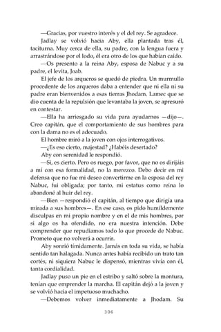 306
⎯Gracias, por vuestro interés y el del rey. Se agradece.
Jadlay se volvió hacia Aby, ella plantada tras él,
taciturna. Muy cerca de ella, su padre, con la lengua fuera y
arrastrándose por el lodo, él era otro de los que habían caído.
⎯Os presento a la reina Aby, esposa de Nabuc y a su
padre, el levita, Joab.
El jefe de los arqueros se quedó de piedra. Un murmullo
procedente de los arqueros daba a entender que ni ella ni su
padre eran bienvenidos a esas tierras Jhodam. Lamec que se
dio cuenta de la repulsión que levantaba la joven, se apresuró
en contestar.
⎯Ella ha arriesgado su vida para ayudarnos —dijo—.
Creo capitán, que el comportamiento de sus hombres para
con la dama no es el adecuado.
El hombre miró a la joven con ojos interrogativos.
⎯¿Es eso cierto, majestad? ¿Habéis desertado?
Aby con serenidad le respondió.
⎯Sí, es cierto. Pero os ruego, por favor, que no os dirijáis
a mí con esa formalidad, no la merezco. Debo decir en mi
defensa que no fue mi deseo convertirme en la esposa del rey
Nabuc, fui obligada; por tanto, mi estatus como reina lo
abandoné al huir del rey.
⎯Bien —respondió el capitán, al tiempo que dirigía una
mirada a sus hombres—. En ese caso, os pido humildemente
disculpas en mi propio nombre y en el de mis hombres, por
si algo os ha ofendido, no era nuestra intención. Debe
comprender que repudiamos todo lo que procede de Nabuc.
Prometo que no volverá a ocurrir.
Aby sonrió tímidamente. Jamás en toda su vida, se había
sentido tan halagada. Nunca antes había recibido un trato tan
cortés, ni siquiera Nabuc le dispensó, mientras vivía con él,
tanta cordialidad.
Jadlay puso un pie en el estribo y saltó sobre la montura,
tenían que emprender la marcha. El capitán dejó a la joven y
se volvió hacia el impetuoso muchacho.
⎯Debemos volver inmediatamente a Jhodam. Su
 