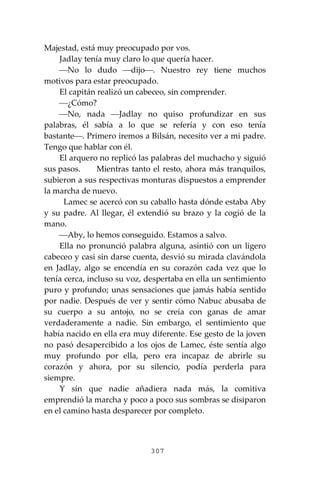 307
Majestad, está muy preocupado por vos.
Jadlay tenía muy claro lo que quería hacer.
⎯No lo dudo ⎯dijo⎯. Nuestro rey tiene muchos
motivos para estar preocupado.
El capitán realizó un cabeceo, sin comprender.
⎯¿Cómo?
⎯No, nada ⎯Jadlay no quiso profundizar en sus
palabras, él sabía a lo que se refería y con eso tenía
bastante⎯. Primero iremos a Bilsán, necesito ver a mi padre.
Tengo que hablar con él.
El arquero no replicó las palabras del muchacho y siguió
sus pasos. Mientras tanto el resto, ahora más tranquilos,
subieron a sus respectivas monturas dispuestos a emprender
la marcha de nuevo.
Lamec se acercó con su caballo hasta dónde estaba Aby
y su padre. Al llegar, él extendió su brazo y la cogió de la
mano.
⎯Aby, lo hemos conseguido. Estamos a salvo.
Ella no pronunció palabra alguna, asintió con un ligero
cabeceo y casi sin darse cuenta, desvió su mirada clavándola
en Jadlay, algo se encendía en su corazón cada vez que lo
tenía cerca, incluso su voz, despertaba en ella un sentimiento
puro y profundo; unas sensaciones que jamás había sentido
por nadie. Después de ver y sentir cómo Nabuc abusaba de
su cuerpo a su antojo, no se creía con ganas de amar
verdaderamente a nadie. Sin embargo, el sentimiento que
había nacido en ella era muy diferente. Ese gesto de la joven
no pasó desapercibido a los ojos de Lamec, éste sentía algo
muy profundo por ella, pero era incapaz de abrirle su
corazón y ahora, por su silencio, podía perderla para
siempre.
Y sin que nadie añadiera nada más, la comitiva
emprendió la marcha y poco a poco sus sombras se disiparon
en el camino hasta desparecer por completo.
 
