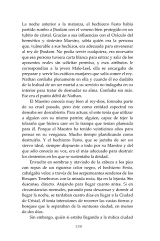 308
La noche anterior a la matanza, el hechicero Festo había
partido rumbo a Jhodam con el veneno bien protegido en un
tubito de cristal. Gracias a sus influencias con el Oráculo del
hermético y siniestro Maestro, sabía quién era la persona
que, vulnerable a sus hechizos, era adecuada para envenenar
al rey de Jhodam. No podía servir cualquiera, era necesario
que esa persona tuviera carta blanca para entrar y salir de los
aposentos reales sin solicitar permiso, y esos atributos le
correspondían a la joven Male-Leel, ella se encargaba de
preparar y servir los exóticos manjares que solía comer el rey.
Nathan confiaba plenamente en ella y cuando él no dudaba
de la lealtad de un ser mortal a su servicio no indagaba en su
interior para tratar de desnudar su alma. Confiaba sin más.
Ese era el punto débil de Nathan.
El Maestro conocía muy bien al rey-dios, formaba parte
de su cruel pasado, pero éste como entidad espectral no
deseaba ser descubierto. Para actuar, el ente tenía que utilizar
a alguien con su mismo patrón; alguien, capaz de tejer la
telaraña que hiciera caer en la trampa que tenían planeada
para él. Porque el Maestro ha tenido veinticinco años para
pensar en su venganza. Mucho tiempo planificando como
destruirlo. Y el hechicero Festo, que se jactaba de ser un
siervo ideal, siempre dispuesto a todo por su Maestro y del
que sólo conocía su voz, era el más adecuado para destruir
los cimientos en los que se sustentaba la deidad.
Envuelto en sombras y ataviado de la cabeza a los pies
con ropas de un riguroso color negro, el hechicero Festo,
cabalgaba veloz a través de los serpenteantes senderos de los
Bosques Tenebrosos con la mirada recta, fija en la lejanía. Sin
descanso, directo. Atajando para llegar cuanto antes. Si en
circunstancias normales, parando para descansar y dormir al
llegar la noche, se tardaban cuatro días en llegar a la Ciudad
de Cristal, él tenía intenciones de recorrer las vastas tierras y
bosques que le separaban de la suntuosa ciudad, en menos
de dos días.
Sin embargo, quién si estaba llegando a la mítica ciudad
 