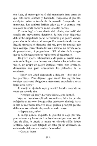 309
era Agar, el monje que huyó del monasterio justo antes de
que éste fuese atacado y habiendo traspasado el puente,
cabalgaba veloz a través de la avenida flanqueada por
monolitos. Las sombras habían caído ya, y la guardia real
realizaba la ronda nocturna como todas las noches.
Cuando llegó a la escalinata del palacio, descendió del
caballo sin previamente detenerlo. Su bota salió disparada
del estribo, impulsada por el nerviosismo y el pánico vivido,
pues aún lo llevaba en el cuerpo. Era consciente de que su
llegada truncaría el descanso del rey, pero las noticias que
traía consigo, iban enfundadas en sí mismo; no llevaba carta
de presentación, ni pergaminos… Sólo el olor de la sangre
que se había pegado en sus ropas como el pegamento.
Un joven mozo, habitualmente de guardia, acudió nada
más verle llegar para llevarse su caballo a las caballerizas;
tras él, un grupo de cuatro guardias reales, bien armados,
descendían con paso apresurado los peldaños de la
escalinata.
⎯Señor, sea usted bienvenido a Jhodam —dijo uno de
los guardias—. Pero dígame, ¿qué asunto tan urgente trae
consigo para verse obligado a presentarse en palacio a estas
horas de la noche?
El monje se ajustó la capa y respiró hondo, tratando de
coger un poco de aire.
⎯Necesito ver al rey. Lléveme ante él, se lo suplico.
Agar no necesitó explicarle los motivos, éstos los llevaba
reflejados en sus ojos. Los guardias escoltaron al monje hasta
la sala de recepción. Una vez allí, el guardia principal que iba
delante se volvió hacia el apesadumbrado monje.
⎯Espere aquí, señor.
El monje asintió, inquieto. El guardia se alejó por una
puerta trasera y los otros tres hombres se quedaron con él.
Uno de ellos, le ofreció al monje un cómodo sillón donde
sentarse. Agar estaba fatigado de cabalgar sin descanso, un
esfuerzo brutal para un hombre de su edad.
⎯Gracias, joven.
 