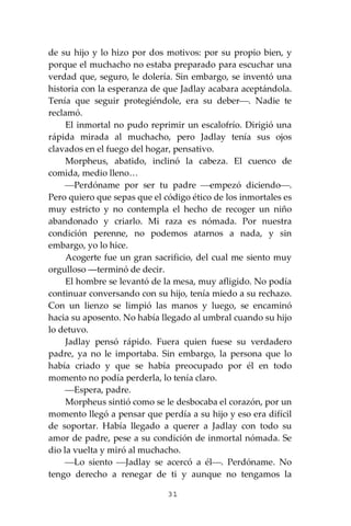 31
de su hijo y lo hizo por dos motivos: por su propio bien, y
porque el muchacho no estaba preparado para escuchar una
verdad que, seguro, le dolería. Sin embargo, se inventó una
historia con la esperanza de que Jadlay acabara aceptándola.
Tenía que seguir protegiéndole, era su deber⎯. Nadie te
reclamó.
El inmortal no pudo reprimir un escalofrío. Dirigió una
rápida mirada al muchacho, pero Jadlay tenía sus ojos
clavados en el fuego del hogar, pensativo.
Morpheus, abatido, inclinó la cabeza. El cuenco de
comida, medio lleno…
⎯Perdóname por ser tu padre ⎯empezó diciendo⎯.
Pero quiero que sepas que el código ético de los inmortales es
muy estricto y no contempla el hecho de recoger un niño
abandonado y criarlo. Mi raza es nómada. Por nuestra
condición perenne, no podemos atarnos a nada, y sin
embargo, yo lo hice.
Acogerte fue un gran sacrificio, del cual me siento muy
orgulloso ―terminó de decir.
El hombre se levantó de la mesa, muy afligido. No podía
continuar conversando con su hijo, tenía miedo a su rechazo.
Con un lienzo se limpió las manos y luego, se encaminó
hacia su aposento. No había llegado al umbral cuando su hijo
lo detuvo.
Jadlay pensó rápido. Fuera quien fuese su verdadero
padre, ya no le importaba. Sin embargo, la persona que lo
había criado y que se había preocupado por él en todo
momento no podía perderla, lo tenía claro.
⎯Espera, padre.
Morpheus sintió como se le desbocaba el corazón, por un
momento llegó a pensar que perdía a su hijo y eso era difícil
de soportar. Había llegado a querer a Jadlay con todo su
amor de padre, pese a su condición de inmortal nómada. Se
dio la vuelta y miró al muchacho.
⎯Lo siento ⎯Jadlay se acercó a él⎯. Perdóname. No
tengo derecho a renegar de ti y aunque no tengamos la
 