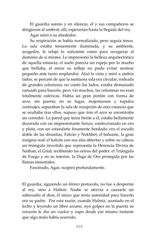 310
El guardia sonrío y en silencio, él y sus compañeros se
dirigieron al umbral; allí, esperarían hasta la llegada del rey.
Agar miró a su alrededor.
Su respiración se había normalizado, pero seguía tenso.
La sala estaba tenuemente iluminada, y su ambiente,
acogedor, le relajó lo suficiente como para recuperar el
dominio de sí mismo. Le impresionó la belleza arquitectónica
de aquella estancia; el suelo parecía un espejo por lo mucho
que brillaba, al mirar su reflejo no pudo evitar sentirse
pequeño ante tanto resplandor. Alzó la vista y miró a ambos
lados, se percató de que la suntuosa sala era circular, rodeada
de grandes columnas; no contó los lados, estaba demasiado
cansado para hacerlo, pero vio muchos, las columnas no eran
totalmente esféricas. Había un gran portón con forma de
arco, sin puerta; en su lugar, majestuosos y tupidos
cortinajes, separaban la sala de recepción de otra estancia que
se ocultaba tras ellos, supuso que tras el arco se encontraba
un corredor. La pared que tenía frente a él, estaba bellamente
decorada con un impresionante lienzo, confeccionado en oro
y plata, con un estandarte finamente bordado: era el escudo
doble de las dinastías, Falcón y Nekhbet; el baluarte, la gran
insignia real: el halcón con sus alas abiertas y sobre su cabeza
un triángulo invertido que representa la Herencia Divina de
Nathan, el Grial; recibiendo los cetros del poder: el Triángulo
de Fuego y en su interior, la Daga de Oro protegida por las
llamas inmortales.
Fascinado, Agar, suspiró profundamente.
El guardia, siguiendo un férreo protocolo, no fue a despertar
al rey, sino a Halmir. Nadie se atrevía a causarle un
sobresalto al dios, él único que tenía autoridad para hacerlo
era su padre. Por esta razón, cuando Halmir, acostado en el
lecho y leyendo un libro arcano, oyó golpes en la puerta su
corazón le dio un vuelco y supo desde ese mismo instante
que algo malo había ocurrido.
 