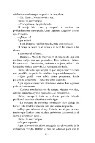 312
estaba tan nervioso que empezó a tartamudear.
⎯Ne.. Nece… Necesito ver al rey.
Halmir lo interrumpió.
⎯Tranquilícese. Respire hondo.
El monje hizo caso y empezó a respirar tan
profundamente como pudo. Unas lágrimas surgieron de sus
ojos tristones.
⎯¿Mejor…?
Agar asintió.
⎯Bien. Dígame, ¿qué ha pasado, para que estés así?
El monje se sentó en el sillón y se llevó las manos a las
sienes.
Y comenzó el infierno…
⎯Hermes… Miles de muertos en el espacio de una sola
mañana —dijo, con voz pausada—. Una matanza, Halmir.
Una matanza… Los sicarios, mataron a mujeres, niños… No
ha quedado nadie con vida. Lo han quemado todo.
Halmir abrió los ojos de par en par, creyó estar viviendo
una pesadilla; no podía dar crédito a lo que estaba oyendo.
⎯Que ¿qué? —no sabía cómo preguntar, había
palidecido de repente—. ¿Qué me estás diciendo?
Agar siguió exponiendo el infierno vivido. Las lágrimas
ya invadían sus ojos.
⎯Cuerpos mutilados; ríos de sangre. Mujeres violadas,
cabezas arrancadas y mis hermanos… el monasterio…
Halmir recuperó todo su aplomó, parecía haberlo
perdido al escuchar el testimonio de Agar.
⎯La matanza de inocentes contradice todo código de
honor. Esto tendrá respuesta, juro que tendrá respuesta.
⎯Hay que informar al rey, Halmir. Ya sé que es muy
tarde y que Nathan tiene muchos problemas para conciliar el
sueño y descansar, pero…
Halmir lo interrumpió.
⎯Sí, por supuesto.
Agar se levantó del sillón, encogido por el recuerdo de la
experiencia vivida. Halmir le hizo un ademán para que le
 