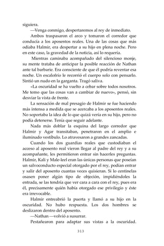 313
siguiera.
⎯Venga conmigo, despertaremos al rey de inmediato.
Ambos traspasaron el arco y tomaron el corredor que
conducía a los aposentos reales. Una de las cosas que más
odiaba Halmir, era despertar a su hijo en plena noche. Pero
en este caso, la gravedad de la noticia, así lo requería.
Mientras caminaba acompañado del silencioso monje,
su mente trataba de anticipar la posible reacción de Nathan
ante tal barbarie. Era consciente de que él podría reventar esa
noche. Un escalofrío le recorrió el cuerpo solo con pensarlo.
Sintió un nudo en la garganta. Tragó saliva.
«La oscuridad se ha vuelto a cebar sobre todos nosotros.
Me temo que las cosas van a cambiar de nuevo», pensó, sin
desviar la vista de frente.
La sensación de mal presagio de Halmir se fue haciendo
más intensa a medida que se acercaba a los aposentos reales.
No soportaba la idea de lo que quizá vería en su hijo, pero no
podía detenerse. Tenía que seguir adelante.
Nada más doblar la esquina del largo corredor que
Halmir y Agar transitaban, penetraron en el amplio e
iluminado vestíbulo. Lo atravesaron a grandes zancadas.
Cuando los dos guardias reales que custodiaban el
acceso al aposento real vieron llegar al padre del rey y a su
acompañante, les permitieron entrar sin hacerles preguntas.
Halmir, Kali y Male-leel eran las únicas personas que poseían
un salvoconducto especial otorgado por el rey, podían entrar
y salir del aposento cuantas veces quisieran. Si lo centinelas
osasen poner algún tipo de objeción, impidiéndoles la
entrada, se las tendría que ver cara a cara con el rey, pues era
él, precisamente quién había otorgado ese privilegio y éste
era irrevocable.
Halmir entreabrió la puerta y llamó a su hijo en la
oscuridad. No hubo respuesta. Los dos hombres se
deslizaron dentro del aposento.
⎯Nathan ⎯volvió a susurrar.
Pestañearon para adaptar sus vistas a la oscuridad.
 