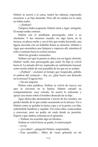 314
Halmir se acercó a la cama, tanteó las sabanas, esperando
encontrar a su hijo dormido. Pero allí no estaba; en la cama
no había nadie.
⎯¿Nathan?
Tampoco hubo respuesta. Halmir miró a Agar, intrigado.
El monje estaba confuso.
Halmir con el semblante preocupado, miró a su
alrededor. Y fue entonces cuando vio algo fuera, en la
terraza, en plena noche y con el frío que estaba haciendo, una
figura ataviada con un faldellín llamó su atención. Ordenó a
Agar que encendiera una lámpara y esperara allí, mientras él
echó a caminar hacia la exótica terraza.
Abrió los grandes ventanales.
Nathan oyó que la puerta se abría con un ligero chirrido.
Halmir vaciló, más preocupado que nada. Su hijo se volvió
hacia él. La mirada del rey expresaba un sufrimiento inusual,
como recién salido de una pesadilla de las que no se acaban.
⎯¡Nathan! ⎯exclamó al tiempo que traspasaba, pálido,
el umbral del ventanal⎯. Soy yo. ¿Qué haces casi desnudo
en la terraza? Cogerás frío.
⎯No me importa.
Dichas estas palabras, Nathan se volvió de nuevo; sus
ojos se clavaron en la lejanía. Halmir estudió su
comportamiento, muy extraño. Se acercó lo suficiente y
apoyó una mano sobre el hombro desnudo de su hijo.
Agar observaba atentamente a través de los cristales, sin
perder detalle de lo que estaba ocurriendo en la terraza. Vio a
Halmir como se quitaba la túnica capa y se la ponía a su hijo,
cubriéndole hombros y espalda. Vio como ellos, comenzaban
a conversar, pero no podía oír nada desde su posición.
Esperó a que ambos, entraran en el aposento.
⎯Nathan, ha ocurrido algo en Hermes…
Nathan se volvió hacia su padre, lo interrumpió.
⎯Lo sé.
⎯¿Lo sabes? ⎯preguntó Halmir, sorprendido.
⎯Una pesadilla… Miles de voces gritando en mi
 