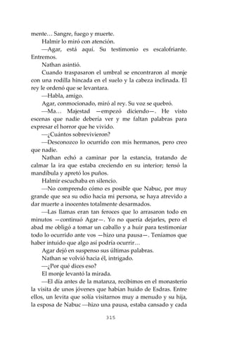 315
mente… Sangre, fuego y muerte.
Halmir lo miró con atención.
⎯Agar, está aquí. Su testimonio es escalofriante.
Entremos.
Nathan asintió.
Cuando traspasaron el umbral se encontraron al monje
con una rodilla hincada en el suelo y la cabeza inclinada. El
rey le ordenó que se levantara.
⎯Habla, amigo.
Agar, conmocionado, miró al rey. Su voz se quebró.
⎯Ma… Majestad —empezó diciendo—. He visto
escenas que nadie debería ver y me faltan palabras para
expresar el horror que he vivido.
⎯¿Cuántos sobrevivieron?
⎯Desconozco lo ocurrido con mis hermanos, pero creo
que nadie.
Nathan echó a caminar por la estancia, tratando de
calmar la ira que estaba creciendo en su interior; tensó la
mandíbula y apretó los puños.
Halmir escuchaba en silencio.
⎯No comprendo cómo es posible que Nabuc, por muy
grande que sea su odio hacia mi persona, se haya atrevido a
dar muerte a inocentes totalmente desarmados.
⎯Las llamas eran tan feroces que lo arrasaron todo en
minutos —continuó Agar—. Yo no quería dejarles, pero el
abad me obligó a tomar un caballo y a huir para testimoniar
todo lo ocurrido ante vos —hizo una pausa—. Teníamos que
haber intuido que algo así podría ocurrir…
Agar dejó en suspenso sus últimas palabras.
Nathan se volvió hacia él, intrigado.
⎯¿Por qué dices eso?
El monje levantó la mirada.
⎯El día antes de la matanza, recibimos en el monasterio
la visita de unos jóvenes que habían huido de Esdras. Entre
ellos, un levita que solía visitarnos muy a menudo y su hija,
la esposa de Nabuc ⎯hizo una pausa, estaba cansado y cada
 