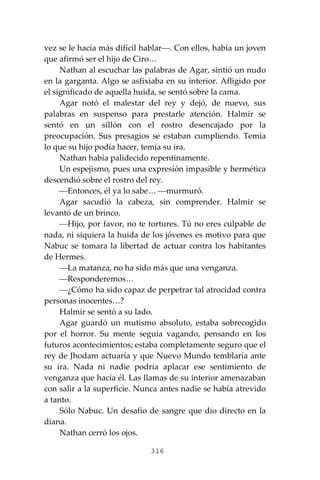 316
vez se le hacía más difícil hablar⎯. Con ellos, había un joven
que afirmó ser el hijo de Ciro…
Nathan al escuchar las palabras de Agar, sintió un nudo
en la garganta. Algo se asfixiaba en su interior. Afligido por
el significado de aquella huida, se sentó sobre la cama.
Agar notó el malestar del rey y dejó, de nuevo, sus
palabras en suspenso para prestarle atención. Halmir se
sentó en un sillón con el rostro desencajado por la
preocupación. Sus presagios se estaban cumpliendo. Temía
lo que su hijo podía hacer, temía su ira.
Nathan había palidecido repentinamente.
Un espejismo, pues una expresión impasible y hermética
descendió sobre el rostro del rey.
⎯Entonces, él ya lo sabe… ⎯murmuró.
Agar sacudió la cabeza, sin comprender. Halmir se
levantó de un brinco.
⎯Hijo, por favor, no te tortures. Tú no eres culpable de
nada, ni siquiera la huida de los jóvenes es motivo para que
Nabuc se tomara la libertad de actuar contra los habitantes
de Hermes.
⎯La matanza, no ha sido más que una venganza.
⎯Responderemos…
⎯¿Cómo ha sido capaz de perpetrar tal atrocidad contra
personas inocentes…?
Halmir se sentó a su lado.
Agar guardó un mutismo absoluto, estaba sobrecogido
por el horror. Su mente seguía vagando, pensando en los
futuros acontecimientos; estaba completamente seguro que el
rey de Jhodam actuaría y que Nuevo Mundo temblaría ante
su ira. Nada ni nadie podría aplacar ese sentimiento de
venganza que hacía él. Las llamas de su interior amenazaban
con salir a la superficie. Nunca antes nadie se había atrevido
a tanto.
Sólo Nabuc. Un desafío de sangre que dio directo en la
diana.
Nathan cerró los ojos.
 