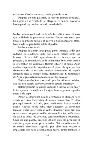 318
esta causa. Con las cosas así, puede pasar de todo.
Después de esas palabras, se hizo un silencio sepulcral.
La espera en el vestíbulo se alargaría el tiempo necesario
hasta que el rey hubiese tomado una decisión.
Nathan estuvo confinado en la sala hermética unos minutos
que a Halmir le parecieron eternos. Pensar que tenía que
llevar a su país de nuevo a la guerra le hacía sangrar el alma.
Necesitado de paz, había salido al jardín.
Estaba amaneciendo.
Después de dar un largo paseo por el inmenso jardín que
rodeaba su residencia, notó que estaba helado hasta los
huesos. Se envolvió apretadamente en la capa que lo
protegía y entró de nuevo en la sala magna, la estancia dónde
se celebraban los cónclaves. Halmir, Ishtar y el monje Agar
estaban esperándole, impacientes. A pesar de que las tres
chimeneas de la estancia estaban encendidas, él seguía
sintiendo frío; su cuerpo estaba destemplado. El testimonio
de Agar seguía retumbando en su mente, sin cesar.
Nathan estaba tan trastocado por las últimas noticias,
que todo su cuerpo pareció caer en un estado enfermizo.
Halmir percibió la tensión en torno a la boca de su hijo y
la ira apenas contenida en los ojos, bajo la gruesa capucha
negra de la capa.
Desde la sangrienta batalla acontecida en Jhodam hace
veinticinco años todo había ido más o menos bien. Tensión
por aquí tensión por allá, pero nada serio. Hasta aquella
noche. Aquella noche había algo diferente. La oscuridad
tenía un matiz que erizaba el vello. Llevaban varios días con
serías amenazas que procedían de los militantes de Esdras y
de toda su plaga de asesinos, contrabandistas y proscritos.
Cada día que pasaba, en estos últimos días, era peor que el
anterior, y aquel era el peor de todos. Nathan, últimamente,
se sentía observado, vigilado por algo muy oscuro e
implacable que no le deseaba nada bueno. Ishtar también lo
 