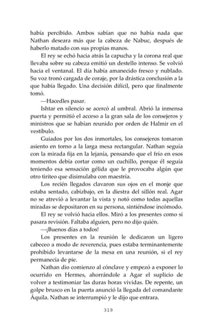319
había percibido. Ambos sabían que no había nada que
Nathan deseara más que la cabeza de Nabuc, después de
haberlo matado con sus propias manos.
El rey se echó hacia atrás la capucha y la corona real que
llevaba sobre su cabeza emitió un destello intenso. Se volvió
hacia el ventanal. El día había amanecido fresco y nublado.
Su voz tronó cargada de coraje, por la drástica conclusión a la
que había llegado. Una decisión difícil, pero que finalmente
tomó.
⎯Hacedles pasar.
Ishtar en silencio se acercó al umbral. Abrió la inmensa
puerta y permitió el acceso a la gran sala de los consejeros y
ministros que se habían reunido por orden de Halmir en el
vestíbulo.
Guiados por los dos inmortales, los consejeros tomaron
asiento en torno a la larga mesa rectangular. Nathan seguía
con la mirada fija en la lejanía, pensando que el frío en esos
momentos debía cortar como un cuchillo, porque él seguía
teniendo esa sensación gélida que le provocaba algún que
otro tiriteo que disimulaba con maestría.
Los recién llegados clavaron sus ojos en el monje que
estaba sentado, cabizbajo, en la diestra del sillón real. Agar
no se atrevió a levantar la vista y notó como todas aquellas
miradas se depositaron en su persona, sintiéndose incómodo.
El rey se volvió hacia ellos. Miró a los presentes como si
pasara revisión. Faltaba alguien, pero no dijo quién.
⎯¡Buenos días a todos!
Los presentes en la reunión le dedicaron un ligero
cabeceo a modo de reverencia, pues estaba terminantemente
prohibido levantarse de la mesa en una reunión, si el rey
permanecía de pie.
Nathan dio comienzo al cónclave y empezó a exponer lo
ocurrido en Hermes, ahorrándole a Agar el suplicio de
volver a testimoniar las duras horas vividas. De repente, un
golpe brusco en la puerta anunció la llegada del comandante
Áquila. Nathan se interrumpió y le dijo que entrara.
 