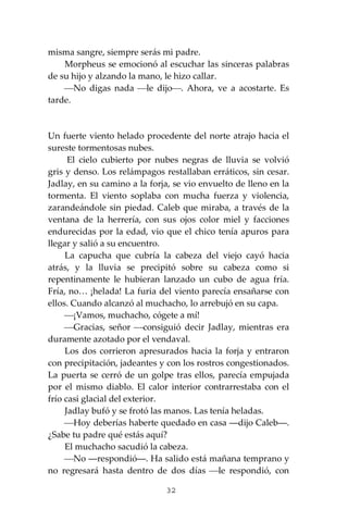 32
misma sangre, siempre serás mi padre.
Morpheus se emocionó al escuchar las sinceras palabras
de su hijo y alzando la mano, le hizo callar.
⎯No digas nada ⎯le dijo⎯. Ahora, ve a acostarte. Es
tarde.
Un fuerte viento helado procedente del norte atrajo hacia el
sureste tormentosas nubes.
El cielo cubierto por nubes negras de lluvia se volvió
gris y denso. Los relámpagos restallaban erráticos, sin cesar.
Jadlay, en su camino a la forja, se vio envuelto de lleno en la
tormenta. El viento soplaba con mucha fuerza y violencia,
zarandeándole sin piedad. Caleb que miraba, a través de la
ventana de la herrería, con sus ojos color miel y facciones
endurecidas por la edad, vio que el chico tenía apuros para
llegar y salió a su encuentro.
La capucha que cubría la cabeza del viejo cayó hacia
atrás, y la lluvia se precipitó sobre su cabeza como si
repentinamente le hubieran lanzado un cubo de agua fría.
Fría, no… ¡helada! La furia del viento parecía ensañarse con
ellos. Cuando alcanzó al muchacho, lo arrebujó en su capa.
⎯¡Vamos, muchacho, cógete a mí!
⎯Gracias, señor ⎯consiguió decir Jadlay, mientras era
duramente azotado por el vendaval.
Los dos corrieron apresurados hacia la forja y entraron
con precipitación, jadeantes y con los rostros congestionados.
La puerta se cerró de un golpe tras ellos, parecía empujada
por el mismo diablo. El calor interior contrarrestaba con el
frío casi glacial del exterior.
Jadlay bufó y se frotó las manos. Las tenía heladas.
⎯Hoy deberías haberte quedado en casa ―dijo Caleb―.
¿Sabe tu padre qué estás aquí?
El muchacho sacudió la cabeza.
⎯No ―respondió―. Ha salido está mañana temprano y
no regresará hasta dentro de dos días ⎯le respondió, con
 