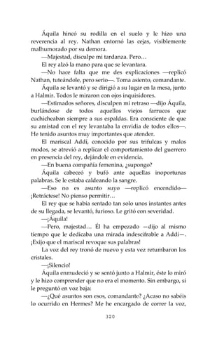 320
Áquila hincó su rodilla en el suelo y le hizo una
reverencia al rey. Nathan entornó las cejas, visiblemente
malhumorado por su demora.
⎯Majestad, disculpe mi tardanza. Pero…
El rey alzó la mano para que se levantara.
⎯No hace falta que me des explicaciones ⎯replicó
Nathan, tuteándole, pero serio⎯. Toma asiento, comandante.
Áquila se levantó y se dirigió a su lugar en la mesa, junto
a Halmir. Todos le miraron con ojos inquisidores.
⎯Estimados señores, disculpen mi retraso ⎯dijo Áquila,
burlándose de todos aquellos viejos farrucos que
cuchicheaban siempre a sus espaldas. Era consciente de que
su amistad con el rey levantaba la envidia de todos ellos⎯.
He tenido asuntos muy importantes que atender.
El mariscal Addí, conocido por sus trifulcas y malos
modos, se atrevió a replicar el comportamiento del guerrero
en presencia del rey, dejándole en evidencia.
⎯En buena compañía femenina, ¿supongo?
Áquila cabeceó y bufó ante aquellas inoportunas
palabras. Se le estaba caldeando la sangre.
⎯Eso no es asunto suyo ⎯replicó encendido⎯
¡Retráctese! No pienso permitir…
El rey que se había sentado tan solo unos instantes antes
de su llegada, se levantó, furioso. Le gritó con severidad.
⎯¡Áquila!
⎯Pero, majestad… Él ha empezado —dijo al mismo
tiempo que le dedicaba una mirada indescifrable a Addí—.
¡Exijo que el mariscal revoque sus palabras!
La voz del rey tronó de nuevo y esta vez retumbaron los
cristales.
⎯¡Silencio!
Áquila enmudeció y se sentó junto a Halmir, éste lo miró
y le hizo comprender que no era el momento. Sin embargo, si
le preguntó en voz baja:
⎯¿Qué asuntos son esos, comandante? ¿Acaso no sabéis
lo ocurrido en Hermes? Me he encargado de correr la voz,
 