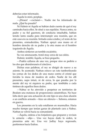 321
deberías estar informado.
Áquila lo miró, perplejo.
⎯¡Dioses! —exclamó—. Nadie me ha informado de
nada. ¿Qué ha pasado?
Ni Halmir ni Áquila se habían dado cuenta de qué el rey
caminaba hacia ellos. Se situó a sus espaldas. Nunca antes, su
padre y su fiel guerrero, de conducta intachable, habían
tenido tanta osadía para interrumpir una reunión, que en
este caso era su reunión. Irritado como estaba y el resto de los
presentes, enmudecidos, Nathan apoyó una mano en el
hombro derecho de su padre y la otra mano en el hombro
izquierdo de Áquila.
Ambos sintieron un terrible escalofrío.
Su voz amenazante, tronó muy cerca de sus oídos.
Halmir, tembló; Áquila, se hizo pequeño.
⎯Podéis callaros de una vez, porque sino os pediría a
los dos que abandonaseis el cónclave.
Dichas esas palabras, el rey se dirigió de nuevo a su
asiento. Se acomodó. Nathan estuvo un rato tamborileando
las yemas de los dedos de una mano contra el cristal que
forraba la mesa de madera de cedro. Nadie de los allí
presentes, supo intuir, ni de cerca, lo que pasaba por la
mente del rey ni siquiera su padre, que temblaba a cada
tintineo de aquellos finos dedos.
⎯Nabuc se ha atrevido a perpetrar en territorios de
Jhodam una matanza de proporciones catastróficas. No hace
falta decir que una actuación de este tipo es una clara alusión
a un conflicto armado ⎯hizo un silencio⎯. Señores, estamos
en guerra.
Los presentes en la sala estallaron en murmullos. Hacia
mucho tiempo que tenían ganas de plantarle cara a Nabuc.
Nathan se volvió hacia su comandante.
⎯Áquila, ordena a los forjadores que preparen y revisen
la armería ⎯dijo⎯. Una vez hayas dado la orden, te
presentas ante mí. Una vez Jadlay haya regresado,
partiremos hacia Esdras.
 