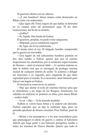 322
El guerrero afirmó con un cabeceo.
⎯¿Y mis hombres? Ahora mismo están destacados en
Bilsán como vos ordenasteis.
⎯Que sigan allí. Estoy seguro de que Jadlay se detendrá
en su ciudad antes de presentarse aquí. Él les dará
instrucciones, me fío de su instinto.
⎯¿Jadlay?
⎯Sí, Áquila. Han huido de Esdras.
El guerrero, perplejo, no pudo evitar asegurarse.
⎯Majestad, ¿eso es totalmente seguro?
⎯Sí; Agar, me lo ha confirmado.
El monje miró al rey. El fatigado hombre comprendió
que la guerra era inevitable.
⎯Una legión de mil ochocientos hombres partirán en
dos días rumbo a Esdras, quiero que por el camino
inspeccionen los alrededores por si existiesen supervivientes
de Hermes ⎯miró al mariscal Addí⎯. A vuestras órdenes os
dejo la milicia real que se encargará de proteger nuestra
ciudad de cualquier intento de asalto. Te autorizo a delegar
tus funciones a un segundo, pero asegúrate de que tiene
capacidad para el mando. Si es necesario, serás llamado para
liderar una legión en Esdras.
El mariscal se removió en su asiento.
⎯Hay que alertar al resto de nuestras fuerzas para que
se atrincheren a los largo de los Bosques Tenebrosos, los
rebeldes no dudaran en penetrar en ellos, para atacar Bilsán
⎯indicó Addí.
⎯Lo sé —dijo—. Ya he tomado medidas.
Nathan se volvió hacia Ishtar y le ordenó con decisión.
Halmir esperaba que su hijo le ordenase algo, pues no
pensaba quedarse de brazos cruzados. Pero Nathan, pasó de
él.
⎯Reúne a los mensajeros y a los más escurridizos para
que promulguen el edicto de guerra y ordena al halconero
Abirón que haga partir a sus halcones peregrinos rumbo a
todos los rincones de Nuevo Mundo. Quiero que todo el
 