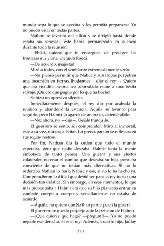 323
mundo sepa lo que se avecina y les permita prepararse. Yo
no puedo estar en todas partes.
Nathan se levantó del sillón y se dirigió hasta donde
estaba su senescal, éste había permanecido en silencio
durante toda la reunión.
⎯Ehúd, quiero que te encargues de proteger las
fronteras sur y este, incluido Roccá.
⎯De acuerdo, majestad.
Miró a todos, con el semblante extremadamente serio.
⎯No pienso permitir que Nabuc y sus tropas perpetren
una incursión en tierras Jhodamíes ⎯dijo el rey⎯. Quiero
que esa maldita escoria sea acorralada como a una bestia
salvaje. ¡Quiero que pague por lo que ha hecho!
Se hizo un opresivo silencio.
Inmediatamente después, el rey dio por acabada la
reunión y abandonó la estancia. Áquila se levantó para
seguirle, pero Halmir lo agarró de un brazo, deteniéndole.
⎯No; ahora, no —dijo—. Déjale tranquilo.
El guerrero se sentó, sin comprender. Miró al inmortal,
éste a su vez, miraba a Ishtar. La preocupación se reflejaba en
sus regios rostros.
Por fin, Nathan dio la orden que todo el mundo
esperaba, pero que nadie deseaba. Halmir tenía la mente
embotada de tanto pensar. Una guerra y sus efectos
colaterales no eran el camino que deseaba su hijo, pero era
consciente de que no tenían más alternativas. Si no lo
ordenaba Nathan lo haría Nabuc y eso, si no lo ha hecho ya.
Comprendieron lo difícil que debió ser para el rey tomar una
decisión tan drástica. Sin embargo, en esos momentos, lo que
más preocupaba a Halmir era que su hijo planeaba entrar en
combate cuerpo a cuerpo y sencillamente, no estaba de
acuerdo.
⎯Áquila, no quiero que Nathan participe en la guerra.
El guerrero se quedó perplejo ante la petición de Halmir.
⎯¿Qué quieres que haga? ⎯preguntó⎯. Yo no puedo
negarle ese derecho, él es el rey. Además, vuestro hijo, Jadlay
 