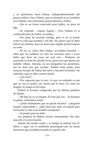 324
y yo partiremos hacia Esdras, independientemente del
grueso militar. Creo, Halmir, que su intención no es combatir
en la batalla, sino enfrentarse personalmente a Nabuc.
⎯Ese es un honor reservado para Jadlay, no para mi
hijo.
⎯Sí, entiendo —repuso Áquila—. Pero Nathan es la
víctima del plan de Nabuc, no Jadlay.
⎯No estoy de acuerdo contigo, pero si no se puede
evitar te exijo que protejas a mi hijo. No quiero que lo dejes
solo ni un instante, pues no deseo que ningún puñal traspase
su carne.
⎯El rey es, como diría Nabuc, un jodido inmortal —
sabía que sus palabras no eran las correctas, pero a veces
había que decir las cosas tal cual son—. Perdonar mi
expresión no trato de ofender al rey, pero se lo que piensa ese
maldito villano. Además, no nos pongamos tan pesimistas,
eso no tiene por qué suceder. Nathan tiene poder para
arrancar los pies de Nabuc del suelo y lanzarlo al infinito. No
entiendo a que se debe vuestro miedo.
⎯¿Tú crees?
⎯Por supuesto que lo creo. Lo que no entiendo es por
qué no usa su poder, me consta que lo tiene. Es como un
dragón, su sangre es de fuego.
Halmir se levantó, exasperado por las últimas palabras
de Áquila.
⎯Mi hijo no es un dragón. Es más que eso… Si desatara
su poder, sufriríamos todos.
⎯¿Estás diciéndome que no puede hacerlo? —preguntó
Áquila, sorprendido—. ¿Qué tiene que alzar su espada para
arrancarle la vida a ese maldito usurpador?
⎯Si puede, pero no debe.
Las palabras de Halmir fueron contundentes. Sin más,
puso fin a la conversación.
Halmir dio media vuelta y se dirigió al umbral, tras él,
Ishtar y Agar, con el semblante preocupado por las duras
decisiones que se habían tomado en aquella sala.
 