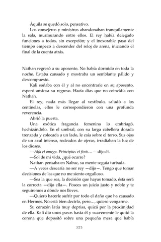 325
Áquila se quedó solo, pensativo.
Los consejeros y ministros abandonaban tranquilamente
la sala, murmurando entre ellos. El rey había delegado
funciones a todos, sin excepción; y el inexorable paso del
tiempo empezó a descender del reloj de arena, iniciando el
final de la cuenta atrás.
Nathan regresó a su aposento. No había dormido en toda la
noche. Estaba cansado y mostraba un semblante pálido y
descompuesto.
Kali soñaba con él y al no encontrarle en su aposento,
esperó ansiosa su regreso. Hacía días que no coincidía con
Nathan.
El rey, nada más llegar al vestíbulo, saludó a los
centinelas, ellos le correspondieron con una profunda
reverencia.
Abrió la puerta.
Una exótica fragancia femenina lo embriagó,
hechizándolo. En el umbral, con su larga cabellera dorada
trenzada y colocada a un lado, le caía sobre el torso. Sus ojos
de un azul intenso, rodeados de ojeras, irradiaban la luz de
los dioses.
⎯Alfa et omega. Principius et finis… ⎯dijo él.
⎯Sol de mi vida, ¿qué ocurre?
Nathan pensaba en Nabuc, su mente seguía turbada.
⎯A veces desearía no ser rey —dijo—. Tengo que tomar
decisiones de las que no me siento orgulloso.
⎯Sea la que sea, la decisión que hayas tomado, ésta será
la correcta —dijo ella—. Posees un juicio justo y noble y te
seguiremos a dónde nos lleves.
⎯Quiero hacerle sufrir por todo el daño que ha causado
en Hermes. No está bien decirlo, pero…, quiero vengarme.
Su corazón latía muy deprisa, quizá por la proximidad
de ella. Kali dio unos pasos hasta él y suavemente le quitó la
corona que depositó sobre una pequeña mesa que había
 