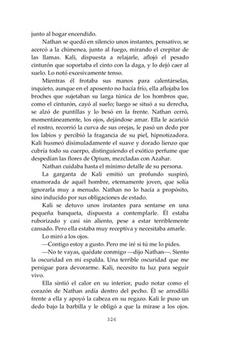 326
junto al hogar encendido.
Nathan se quedó en silencio unos instantes, pensativo, se
acercó a la chimenea, junto al fuego, mirando el crepitar de
las llamas. Kali, dispuesta a relajarle, aflojó el pesado
cinturón que soportaba el cinto con la daga, y lo dejó caer al
suelo. Lo notó excesivamente tenso.
Mientras él frotaba sus manos para calentárselas,
inquieto, aunque en el aposento no hacía frío, ella aflojaba los
broches que sujetaban su larga túnica de los hombros que,
como el cinturón, cayó al suelo; luego se situó a su derecha,
se alzó de puntillas y lo besó en la frente. Nathan cerró,
momentáneamente, los ojos, dejándose amar. Ella le acarició
el rostro, recorrió la curva de sus orejas, le pasó un dedo por
los labios y percibió la fragancia de su piel, hipnotizadora.
Kali husmeó disimuladamente el suave y dorado lienzo que
cubría todo su cuerpo, distinguiendo el exótico perfume que
despedían las flores de Opium, mezcladas con Azahar.
Nathan cuidaba hasta el mínimo detalle de su persona.
La garganta de Kali emitió un profundo suspiró,
enamorada de aquél hombre, eternamente joven, que solía
ignorarla muy a menudo. Nathan no lo hacía a propósito,
sino inducido por sus obligaciones de estado.
Kali se detuvo unos instantes para sentarse en una
pequeña banqueta, dispuesta a contemplarle. Él estaba
ruborizado y casi sin aliento, pese a estar terriblemente
cansado. Pero ella estaba muy receptiva y necesitaba amarle.
Lo miró a los ojos.
⎯Contigo estoy a gusto. Pero me iré si tú me lo pides.
⎯No te vayas, quédate conmigo ⎯dijo Nathan⎯. Siento
la oscuridad en mi espalda. Una terrible oscuridad que me
persigue para devorarme. Kali, necesito tu luz para seguir
vivo.
Ella sintió el calor en su interior, pudo notar como el
corazón de Nathan ardía dentro del pecho. Él se arrodilló
frente a ella y apoyó la cabeza en su regazo. Kali le puso un
dedo bajo la barbilla y le obligó a que la mirase a los ojos.
 