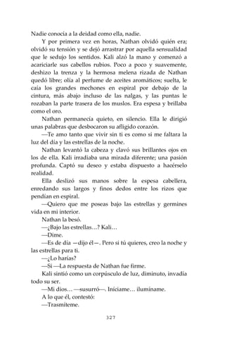 327
Nadie conocía a la deidad como ella, nadie.
Y por primera vez en horas, Nathan olvidó quién era;
olvidó su tensión y se dejó arrastrar por aquella sensualidad
que le sedujo los sentidos. Kali alzó la mano y comenzó a
acariciarle sus cabellos rubios. Poco a poco y suavemente,
deshizo la trenza y la hermosa melena rizada de Nathan
quedó libre; olía al perfume de aceites aromáticos; suelta, le
caía los grandes mechones en espiral por debajo de la
cintura, más abajo incluso de las nalgas, y las puntas le
rozaban la parte trasera de los muslos. Era espesa y brillaba
como el oro.
Nathan permanecía quieto, en silencio. Ella le dirigió
unas palabras que desbocaron su afligido corazón.
⎯Te amo tanto que vivir sin ti es como si me faltara la
luz del día y las estrellas de la noche.
Nathan levantó la cabeza y clavó sus brillantes ojos en
los de ella. Kali irradiaba una mirada diferente; una pasión
profunda. Captó su deseo y estaba dispuesto a hacérselo
realidad.
Ella deslizó sus manos sobre la espesa cabellera,
enredando sus largos y finos dedos entre los rizos que
pendían en espiral.
⎯Quiero que me poseas bajo las estrellas y germines
vida en mi interior.
Nathan la besó.
⎯¿Bajo las estrellas…? Kali…
⎯Dime.
⎯Es de día —dijo él—. Pero si tú quieres, creo la noche y
las estrellas para ti.
⎯¿Lo harías?
⎯Si ⎯La respuesta de Nathan fue firme.
Kali sintió como un corpúsculo de luz, diminuto, invadía
todo su ser.
⎯Mi dios… ⎯susurró⎯. Iníciame… ilumíname.
A lo que él, contestó:
⎯Trasmíteme.
 