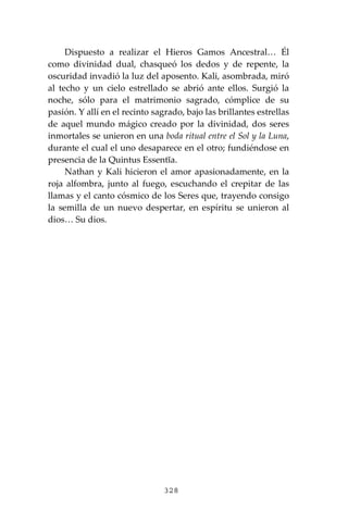 328
Dispuesto a realizar el Hieros Gamos Ancestral… Él
como divinidad dual, chasqueó los dedos y de repente, la
oscuridad invadió la luz del aposento. Kali, asombrada, miró
al techo y un cielo estrellado se abrió ante ellos. Surgió la
noche, sólo para el matrimonio sagrado, cómplice de su
pasión. Y allí en el recinto sagrado, bajo las brillantes estrellas
de aquel mundo mágico creado por la divinidad, dos seres
inmortales se unieron en una boda ritual entre el Sol y la Luna,
durante el cual el uno desaparece en el otro; fundiéndose en
presencia de la Quintus Essentĭa.
Nathan y Kali hicieron el amor apasionadamente, en la
roja alfombra, junto al fuego, escuchando el crepitar de las
llamas y el canto cósmico de los Seres que, trayendo consigo
la semilla de un nuevo despertar, en espíritu se unieron al
dios… Su dios.
 