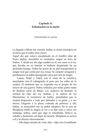 329
Capítulo 11
Exhortación en la noche
Exhortatiōnis in noctem
La llegada a Bilsán fue extraña. Jadlay se sintió extranjero en
la tierra que lo había visto crecer.
Aquel día que estuvo encadenado en el maldito altar de
Festo, Jadlay, descubrió su verdadero origen en boca de
Nabuc. Y desde ese día algo cambió en él, era como si el rey
que llevaba en su interior se hubiese despertado de un
profundo letargo. Todos los poros de su piel transpiraban la
sangre real que corría por sus venas. Su carácter arrogante y
pendenciero se había apaciguado como por arte de magia.
Lamec, Najat y Yejiel, con el resto de la comitiva,
marchaban tras él cabalgando al paso por las calles de la
ciudad. El ambiente que se respiraba era el propio de los
inicios de una guerra. Había soldados por todas partes tanto
de Jhodam como de Bilsán. Los arqueros de Jhodam, la
unidad de élite del rey Nathan y la milicia de los
libertadores, la resistencia de Jadlay, patrullaban por la
ciudad dispuestos a todo por defender a su gente y a sus
tierras. Llegaron a la plaza, rodeada de pórticos, y allí,
Jadlay, se reencontró con su padre adoptivo. En la cara de
Morpheus brilló la alegría al ver a su hijo sano y salvo; sin
embargo, Jadlay, notó que algo lo enturbiaba. Detuvo su
caballo y desmontó, sin dejar de mirarle. Morpheus se acercó
a él y lo abrazó calurosamente.
⎯Me alegro mucho de verte, hijo ―dijo con el semblante
 