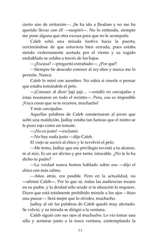 33
cierto aire de irritación⎯. ¡Se ha ido a Jhodam y no me ha
querido llevar con él! ―suspiró―. No lo entiendo, siempre
me pone alguna que otra excusa para que no le acompañe.
Caleb echó una mirada furtiva hacia la puerta,
cerciorándose de que estuviera bien cerrada, pues estaba
siendo violentamente azotada por el viento y su rugido
endiablado se colaba a través de los bajos.
⎯¿Excusa? ―preguntó extrañado―. ¿Por qué?
⎯Siempre he deseado conocer al rey-dios y nunca me lo
permite. Nunca.
Caleb lo miró con asombro. No sabía si creerle o pensar
que estaba tomándole el pelo.
―¡Conocer al dios! Jajá jajá… ―estalló en carcajadas y
éstas resonaron en todo el recinto―. Pero, eso es imposible
¡Vaya cosas que se te ocurren, muchacho!
Y más carcajadas.
Aquellas palabras de Caleb consternaron al joven que
soltó una maldición. Jadlay estaba tan furioso que el rostro se
le puso rojo como un tomate.
―¡No es justo! ―exclamó.
―No hay nada justo ―dijo Caleb.
El viejo se acercó al chico y le revolvió el pelo.
⎯Me temo, Jadlay que ese privilegio no está a tu alcance,
ni al mío. Es un ser divino y por tanto, intocable. ¿No te lo ha
dicho tu padre?
⎯La verdad nunca hemos hablado sobre eso ―dijo el
chico con más calma.
⎯Años atrás, era posible. Pero en la actualidad, no
―afirmó Caleb―. Por lo que sé, todas las audiencias recaen
en su padre, y la deidad sólo acude si la situación lo requiere.
Dicen que está totalmente prohibido mirarle a los ojos ⎯hizo
una pausa⎯. Será mejor que lo olvides, muchacho.
Jadlay al oír las palabras de Caleb quedó muy afectado.
Se volvió, y su mirada se dirigió a la ventana.
Caleb siguió con sus ojos al muchacho. Lo vio tomar una
silla y sentarse junto a la tosca ventana, contemplando la
 
