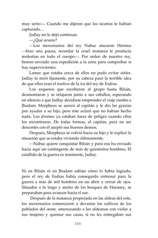 330
muy serio―. Cuando me dijeron que los sicarios te habían
capturado…
Jadlay no le dejó continuar.
⎯¿Qué ocurre?
⎯Los mercenarios del rey Nabuc atacaron Hermes
⎯hizo una pausa, recordar la cruel matanza le producía
molestias en todo el cuerpo⎯. Por orden de nuestro rey,
hemos enviado una expedición a la zona para comprobar si
hay supervivientes.
Lamec que estaba cerca de ellos no pudo evitar oírles.
Jadlay lo miró fijamente, por su cabeza pasó la terrible idea
de que ellos eran el motivo de la ira del rey de Esdras.
Los arqueros que escoltaron al grupo hasta Bilsán,
desmontaron y se relajaron junto a sus caballos, esperando
en silencio a que Jadlay decidiese emprender el viaje rumbo a
Jhodam. Morpheus se acercó al capitán y le dio las gracias
por ayudar a su hijo, pero éste aclaró que no habían hecho
nada. Los jóvenes ya estaban fuera de peligro cuando ellos
los encontraron. De todas formas, el capitán, para no ser
descortés con él aceptó sus buenos deseos.
Después, Morpheus se volvió hacia su hijo y le explicó la
situación que se estaba viviendo últimamente.
⎯Nabuc quiere conquistar Bilsán y para eso ha enviado
hacia aquí un contingente de más de quinientos hombres. El
estallido de la guerra es inminente, Jadlay.
Ni en Bilsán ni en Jhodam sabían cómo lo había logrado,
pero el rey de Esdras había conseguido entrenar para la
guerra a más de mil hombres en un abrir y cerrar de ojos.
Situados a lo largo y ancho de los bosques de Haraney, se
preparaban para avanzar hacia el sur.
Después de la matanza propiciada en las aldeas del este,
los mercenarios comenzaron a devastar los cultivos de los
poblados del oeste, amenazando a los aldeanos con violar a
sus mujeres y quemar sus casas, si no les entregaban sus
 