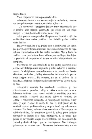 331
propiedades.
Y así empezaron los saqueos rebeldes.
⎯Interceptamos a varios mensajeros de Nabuc, pero se
nos escapó uno que creemos, se dirige a Jhodam.
⎯¿Y nosotros? ―preguntó Jadlay, muy preocupado por
lo mucho que habían cambiado las cosas en tan poco
tiempo―. ¿Cuál ha sido la respuesta del rey?
⎯La guerra ―respondió Morpheus―. Nuestro ejército
se distribuirá en varias partidas. Una división ya ha partido
hacia Esdras.
Jadlay escuchaba a su padre con el semblante tan serio,
que parecía petrificado mientras que sus compañeros de fuga
habían enmudecido ante las malas noticias. Aby y Joab no
podían creer que Nabuc haya sido capaz de llegar tan lejos.
La posibilidad de perder el trono lo había desquiciado por
completo.
Morpheus con un chasquido de los dedos despertó a los
jóvenes del letargo auto impuesto y éstos echaron a caminar
tras él. Se dirigieron tranquilamente a la posada de Zenás.
Mientras caminaban, Jadlay observaba intranquilo la plaza,
antes alegre; ahora… De repente, ya en el umbral de la
posada, Morpheus se detuvo antes de entrar y se volvió hacia
su hijo.
⎯Nuestro mundo ha cambiado ―dijo―, y nos
enfrentamos a grandes peligros. Ahora más que nunca,
debemos unirnos para hacer justicia y también, por una
causa común ⎯apoyó una mano sobre el hombro de
Jadlay⎯: recuperar tu legado. La herencia de tu padre, el rey
Ciro, y que Nabuc te robó. Él fue el instigador de tu
asesinato, como ya bien sabes, y se proclamó rey ⎯hizo una
pausa⎯. Por favor, te lo suplico, no culpes a Nathan por no
habértelo dicho. Por supuesto que él lo sabía, pero decidió
mantener el secreto sólo para protegerte. Él lo único que
quiere es devolverte lo que te arrebataron: tus posesiones, tu
ciudad y darte el lugar que te corresponde. Sin embargo,
quiero que sepas una cosa… Nosotros, los inmortales, somos
 