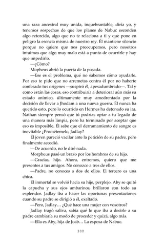 332
una raza ancestral muy unida, inquebrantable, diría yo, y
tenemos sospechas de que los planes de Nabuc esconden
algo retorcido, algo que no te relaciona a ti y que pone en
peligro la esencia misma de nuestro rey. Él mantiene silencio
porque no quiere que nos preocupemos, pero nosotros
intuimos que algo muy malo está a punto de ocurrirle y hay
que impedirlo.
⎯¿Cómo?
Mopheus abrió la puerta de la posada.
⎯Ese es el problema, qué no sabemos cómo ayudarle.
Por eso te pido que no arremetas contra él por no haberte
confesado tus orígenes ―suspiró él, apesadumbrado―. Tal y
como están las cosas, eso contribuiría a deteriorar aún más su
estado anímico, últimamente muy amedrentado por la
decisión de llevar a Jhodam a una nueva guerra. Él nunca ha
querido esto, pero lo ocurrido en Hermes ha detonado su ira.
Nathan siempre pensó que tú podrías optar a tu legado de
una manera más limpia, pero ha terminado por aceptar que
eso es imposible. Él sabe que el derramamiento de sangre es
inevitable ¿Prométemelo, Jadlay?
El joven pareció vacilar ante la petición de su padre, pero
finalmente accedió.
⎯De acuerdo, no le diré nada.
Morpheus pasó un brazo por los hombros de su hijo.
⎯Gracias, hijo. Ahora, entremos, quiero que me
presentes a tus amigos. No conozco a tres de ellos.
⎯Padre, no conoces a dos de ellos. El tercero es una
chica.
El inmortal se volvió hacia su hijo, perplejo. Aby se quitó
la capucha y sus ojos ambarinos, brillaron con todo su
esplendor. Jadlay iba a hacer las oportunas presentaciones
cuando su padre se dirigió a él, exaltado.
⎯Pero, Jadlay… ¿Qué hace una mujer con vosotros?
Jadlay tragó saliva, sabía qué lo que iba a decirle a su
padre cambiaría su modo de proceder y quizá, algo más.
⎯Ella es Aby, hija de Joab… La esposa de Nabuc.
 