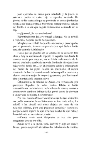 333
Joab extendió su mano para saludarle y la joven, se
volvió a ocultar el rostro bajo la capucha, asustada. De
pronto se dio cuenta de que su presencia en tierras jhodamíes
no iba a ser bien aceptada. Morpheus correspondió al saludo
del levita, a la vez que seguía sosteniendo la mirada de su
hijo.
⎯¿Quéeee? ¿Te has vuelto loco?
Repentinamente, Jadlay se tragó la lengua. No se atrevió
a replicar al hombre que lo había criado.
Morpheus se volvió hacia ella, alarmado y preocupado,
por su presencia. Ahora comprendía por qué Nabuc había
actuado como lo había hecho.
Hasta que las puertas de la taberna no se cerraron tras
ellos y Aby se encontró de repente en aquella casa donde la
cerveza corría por doquier, no se había dado cuenta de lo
mucho que había cambiado su vida. No había visto jamás un
lugar como aquél, tan… En el ambiente cálido e impregnado
del humo de las pipas flotaba un murmullo: el rumor
constante de las conversaciones de todos aquellos hombres y
alguna que otra mujer, la mayoría guerreros, que llenaban el
aire y mantenían la taberna activa.
Últimamente, la taberna de Zenás, era frecuentada por
guerreros llegados de todas partes. Bilsán se había
convertido en un hervidero de hombres de armas, ansiosos
de entrar en combate, influenciados por el deseo de derrocar
a un rey que dominaba tiránicamente.
Por eso, cuando Zenás vio entrar a sus ilustres visitantes
no podía creérselo. Inmediatamente se fue hacia ellos, los
saludó y les ofreció una mesa alejada del resto de sus
ruidosos clientes, para que pudieran conversar tranquilos,
porque estaba seguro de que tendrían mucho de que hablar.
La resistencia se merecía eso y más…
⎯Vamos ⎯les instó Morpheus en voz alta para
asegurarse de que era oído.
Zenás llevó a la mesa, vino, cerveza y algo de comer.
Pero el grupo no prestó atención a las bebidas ni a la comida,
 