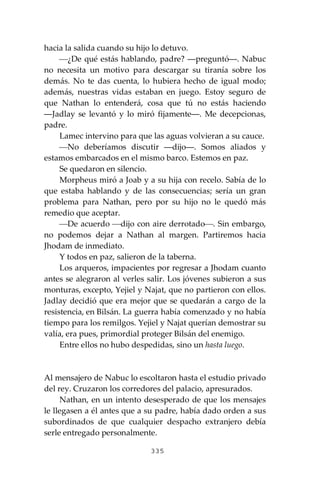 335
hacia la salida cuando su hijo lo detuvo.
⎯¿De qué estás hablando, padre? ―preguntó―. Nabuc
no necesita un motivo para descargar su tiranía sobre los
demás. No te das cuenta, lo hubiera hecho de igual modo;
además, nuestras vidas estaban en juego. Estoy seguro de
que Nathan lo entenderá, cosa que tú no estás haciendo
―Jadlay se levantó y lo miró fijamente―. Me decepcionas,
padre.
Lamec intervino para que las aguas volvieran a su cauce.
⎯No deberíamos discutir ―dijo―. Somos aliados y
estamos embarcados en el mismo barco. Estemos en paz.
Se quedaron en silencio.
Morpheus miró a Joab y a su hija con recelo. Sabía de lo
que estaba hablando y de las consecuencias; sería un gran
problema para Nathan, pero por su hijo no le quedó más
remedio que aceptar.
⎯De acuerdo ⎯dijo con aire derrotado⎯. Sin embargo,
no podemos dejar a Nathan al margen. Partiremos hacia
Jhodam de inmediato.
Y todos en paz, salieron de la taberna.
Los arqueros, impacientes por regresar a Jhodam cuanto
antes se alegraron al verles salir. Los jóvenes subieron a sus
monturas, excepto, Yejiel y Najat, que no partieron con ellos.
Jadlay decidió que era mejor que se quedarán a cargo de la
resistencia, en Bilsán. La guerra había comenzado y no había
tiempo para los remilgos. Yejiel y Najat querían demostrar su
valía, era pues, primordial proteger Bilsán del enemigo.
Entre ellos no hubo despedidas, sino un hasta luego.
Al mensajero de Nabuc lo escoltaron hasta el estudio privado
del rey. Cruzaron los corredores del palacio, apresurados.
Nathan, en un intento desesperado de que los mensajes
le llegasen a él antes que a su padre, había dado orden a sus
subordinados de que cualquier despacho extranjero debía
serle entregado personalmente.
 