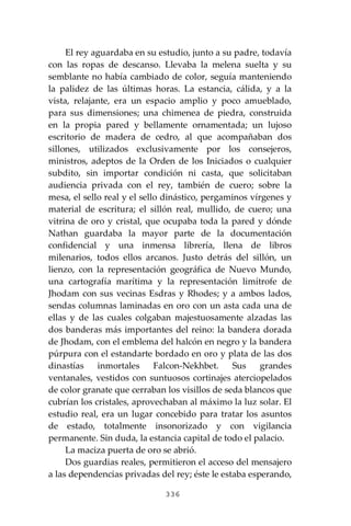 336
El rey aguardaba en su estudio, junto a su padre, todavía
con las ropas de descanso. Llevaba la melena suelta y su
semblante no había cambiado de color, seguía manteniendo
la palidez de las últimas horas. La estancia, cálida, y a la
vista, relajante, era un espacio amplio y poco amueblado,
para sus dimensiones; una chimenea de piedra, construida
en la propia pared y bellamente ornamentada; un lujoso
escritorio de madera de cedro, al que acompañaban dos
sillones, utilizados exclusivamente por los consejeros,
ministros, adeptos de la Orden de los Iniciados o cualquier
subdito, sin importar condición ni casta, que solicitaban
audiencia privada con el rey, también de cuero; sobre la
mesa, el sello real y el sello dinástico, pergaminos vírgenes y
material de escritura; el sillón real, mullido, de cuero; una
vitrina de oro y cristal, que ocupaba toda la pared y dónde
Nathan guardaba la mayor parte de la documentación
confidencial y una inmensa librería, llena de libros
milenarios, todos ellos arcanos. Justo detrás del sillón, un
lienzo, con la representación geográfica de Nuevo Mundo,
una cartografía marítima y la representación limítrofe de
Jhodam con sus vecinas Esdras y Rhodes; y a ambos lados,
sendas columnas laminadas en oro con un asta cada una de
ellas y de las cuales colgaban majestuosamente alzadas las
dos banderas más importantes del reino: la bandera dorada
de Jhodam, con el emblema del halcón en negro y la bandera
púrpura con el estandarte bordado en oro y plata de las dos
dinastías inmortales Falcon-Nekhbet. Sus grandes
ventanales, vestidos con suntuosos cortinajes aterciopelados
de color granate que cerraban los visillos de seda blancos que
cubrían los cristales, aprovechaban al máximo la luz solar. El
estudio real, era un lugar concebido para tratar los asuntos
de estado, totalmente insonorizado y con vigilancia
permanente. Sin duda, la estancia capital de todo el palacio.
La maciza puerta de oro se abrió.
Dos guardias reales, permitieron el acceso del mensajero
a las dependencias privadas del rey; éste le estaba esperando,
 
