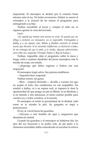 337
impaciente. El mensajero se deslizó por la estancia hasta
situarse ante el rey. No hubo reverencias. Halmir se acercó al
extranjero y le arrancó de las manos el pergamino para
entregárselo a su hijo.
Nathan escudriñó al joven y rompió el sello sin ni
siquiera apartar la vista del enviado.
Leyó.
«Es capital que toméis esta misiva en serio. El asunto que me
obliga a enviaros un mensajero, no es negociable. Entregadme a
Jadlay y a mi esposa; sino, Bilsán y Jhodam correrán la misma
suerte que Hermes. Si os mostráis indiferente, os destruiré a todos.
Si me entregas los que te pido, y te rindes, algunos sobrevivirán,
entre ellos vos, majestad. Firmado: Nabuc I, Rey de Esdras.»
Nathan, impasible, dejó el pergamino sobre la mesa y
luego, echó a caminar alrededor del joven mensajero; éste le
miraba de reojo, con miedo.
⎯¿Supongo qué debes regresar a Esdras con una
respuesta?
El mensajero tragó saliva. Sus piernas temblaron.
⎯Suponéis bien, majestad.
Nathan sonrió, sin ganas.
⎯Bien ⎯empezó diciendo⎯, decidle a vuestro rey que
no acepto el trato. Sus condiciones no son aceptables. No
rendiré a Jadlay, ni a su esposa real, ni siquiera le daré la
oportunidad de que ponga un pie en Bilsán, ni en Jhodam; y
si no atiende a mis amenazas, el único camino posible para
vuestro rey y todos vosotros, es la muerte.
El mensajero al sentir la proximidad de la deidad, notó
como se le erizaba la piel. Su garganta se negó a
pronunciarse.
El rey se volvió hacia los guardias.
⎯Llevaros a este hombre de aquí y aseguraros que
abandona la ciudad.
Cuando los guardias y el mensajero se hubieron ido, los
ojos del rey buscaron a su padre; éste, de pie junto a la
chimenea encendida, había enmudecido al escuchar la misiva
 