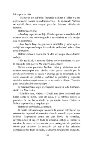 338
leída por su hijo.
⎯Nabuc es un cobarde. Pretende utilizar a Jadlay y a su
esposa como excusa para dominarnos. ⎯El rostro de Nathan
se volvió duro, sus rasgos parecían haberse afilado de
repente.
Halmir reaccionó.
⎯No hay esperanzas, hijo. Él sabe que no te rendirás, del
mismo modo que no entregarás a su sobrino, ni a la mujer
que lo acompaña.
⎯No. No la hay. La guerra es inevitable y sabes qué…
⎯dejó en suspenso lo que iba a decir, reflexionó sobre ellos
unos instantes.
Halmir cabeceó. No tenía ni idea de lo que iba a decirle
su hijo.
⎯En realidad, y aunque Nabuc no lo mencione, yo soy
la causa de esta guerra. Me quiere a mí, padre.
Dichas estas palabras, Nathan calló y abstraído en sí
mismo contempló una visión: «una guerra causada por la
envidia que generaba su poder; el enemigo que se desperezaba de la
noche atacando sin piedad a multitud de poblados y pequeñas
ciudades, incluso creyó reconocer en su visión a Bilsán. También
pudo ver estelas de humo y sangre…»
Repentinamente algo se encendió en él; su lado humano,
sintió ira. Mucha ira.
⎯Maldito seas, Nabuc. ⎯Cogió una jarra de cristal que
había sobre la mesa, llena de agua, y la estrelló contra la
pared⎯. Se me ha acabado la paciencia. Basta. Quiero a
Nabuc capitulado, y lo quiero ya.
Halmir se sobresaltó, asustado.
El fuerte estruendo que ocasionó la jarra al estrellarse; no
sólo contra la pared, sino contra el suelo, cuando cayeron sus
ínfimos fragmentos como en una lluvia de cristales,
reverberando el eco en toda la estancia, obligó a Halmir a
cubrirse la cara con las manos para protegerse de posibles
cortes por impacto. La reacción del rey y los cristales
esparcidos por todo el suelo, le dejaron totalmente aturdido.
 
