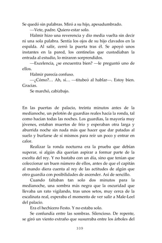 339
Se quedó sin palabras. Miró a su hijo, apesadumbrado.
⎯Vete, padre. Quiero estar solo.
Halmir hizo una reverencia y dio media vuelta sin decir
ni una sola palabra. Sentía los ojos de su hijo clavados en la
espalda. Al salir, cerró la puerta tras él. Se apoyó unos
instantes en la pared, los centinelas que custodiaban la
entrada al estudio, lo miraron sorprendidos.
⎯Excelencia, ¿se encuentra bien? ⎯le preguntó uno de
ellos.
Halmir parecía confuso.
⎯¿Cómo?… Ah, sí… ⎯titubeó al hablar⎯. Estoy bien.
Gracias.
Se marchó, cabizbajo.
En las puertas de palacio, treinta minutos antes de la
medianoche, un pelotón de guardias reales hacía la ronda, tal
como hacían todas las noches. Los guardias, la mayoría muy
jóvenes, estaban muertos de frío y esperaban otra larga y
aburrida noche sin nada más que hacer que dar patadas al
suelo y burlarse de sí mismos para reír un poco y entrar en
calor.
Realizar la ronda nocturna era la prueba que debían
superar, si algún día querían aspirar a formar parte de la
escolta del rey. Y no bastaba con un día, sino que tenían que
coleccionar un buen número de ellos, antes de que el capitán
al mando diera cuenta al rey de las actitudes de algún que
otro guardia con posibilidades de ascender. Así de sencillo.
Cuando faltaban tan solo dos minutos para la
medianoche, una sombra más negra que la oscuridad que
llevaba un rato vigilando, tras unos setos, muy cerca de la
escalinata real, esperaba el momento de ver salir a Male-Leel
del palacio.
Era el hechicero Festo. Y no estaba solo.
Se confundía entre las sombras. Silencioso. De repente,
se giró un viento extraño que susurraba entre los árboles del
 