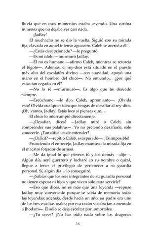 34
lluvia que en esos momentos estaba cayendo. Una cortina
inmensa que no dejaba ver casi nada.
⎯¡Jadlay!
El muchacho no se dio la vuelta. Siguió con su mirada
fija, clavada en aquel intenso aguacero. Caleb se acercó a él.
⎯¿Estás decepcionado? ⎯le preguntó.
⎯Es mi ídolo ―murmuró Jadlay.
⎯Él no es humano ―afirmo Caleb, mientras se retorcía
el bigote―. Además, el rey-dios está situado en el puesto
más alto del escalafón divino ―con suavidad, apoyó una
mano en el hombro del chico―. No entiendo… ¿por qué
estás tan cegado en él?
⎯No lo sé ―murmuró―. Es algo que he deseado
siempre.
⎯Escúchame ⎯le dijo, Caleb, apremiante⎯. ¡Olvida
esto! Olvida cualquier idea que tengas de desafiar al rey-dios.
¡Oh, vamos, Jadlay! Estás loco si piensas que…
El chico lo interrumpió directamente.
⎯¿Desafiar, dices? —Jadlay miró a Caleb, sin
comprender sus palabras—. Yo no pretendo desafiarle, sólo
conocerle. ¿Tan difícil es de entender?
⎯¿Difícil? ⎯repitió Caleb, exasperado⎯. ¡Es imposible!
Frunciendo el entrecejo, Jadlay mantuvo la mirada fija en
el maestro forjador de armas.
⎯Me da igual lo que pienses tú y los demás —dijo―.
Algún día, seré guerrero y lucharé en su nombre o quizá,
llegue a tener el privilegio de pertenecer a su guardia
personal. Sí, algún día… lo conseguiré.
―¿Sabías que los seis integrantes de su guardia personal
no tienen esposa ni hijos y que viven sólo para servirle?
―Eso que dices, no es más que una leyenda ―repuso
Jadlay muy convencido porque se sabía de memoria todas
las leyendas; además, desde hacía un año, su padre era uno
de los tres escoltas reales; por esa razón viajaba tan a menudo
a Jhodam―. Él sólo se deja escoltar por inmortales.
―¿Tu crees? ¿No has oído nada sobre los dragones
 